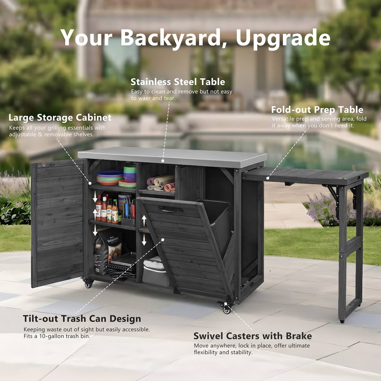Your Backyard, Upgrade

Stainless Steel Table
- Easy to clean and remove but not easy to wear and tear.

Large Storage Cabinet
- Keeps all your grilling essentials with adjustable & removable shelves.

Fold-out Prep Table
- Versatile prep and serving area, fold it away when you don't need it.

Tilt-out Trash Can Design
- Keeping waste out of sight but easily accessible. Fits a 10-gallon trash bin.

Swivel Casters with Brake
- Move anywhere, lock in place, offer ultimate flexibility and stability.