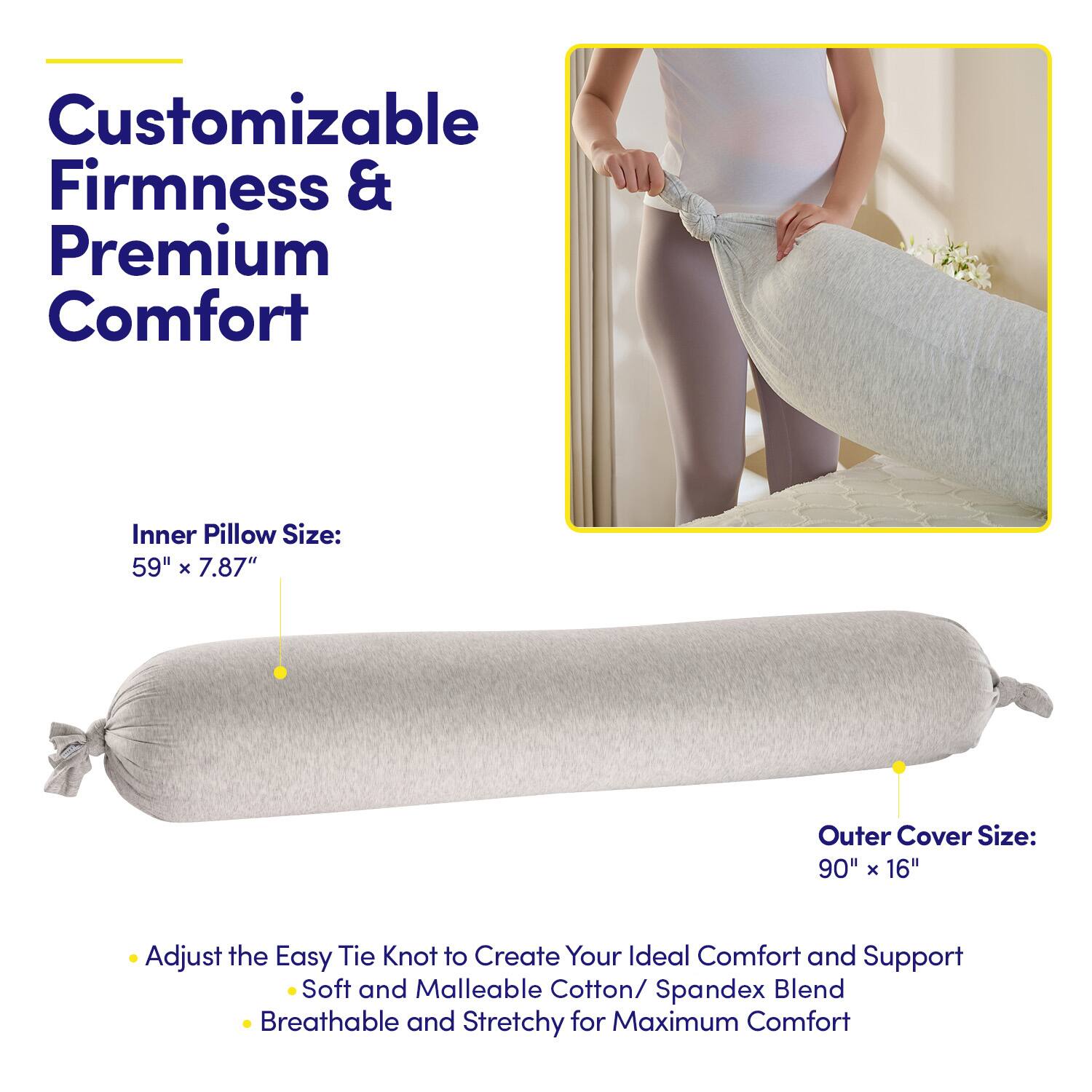 Customizable Firmness & Premium Comfort

Inner Pillow Size: 59" x 7.87"

Outer Cover Size: 90" x 16"

- Adjust the Easy Tie Knot to Create Your Ideal Comfort and Support
  - Soft and Malleable Cotton/Spandex Blend
  - Breathable and Stretchy for Maximum Comfort