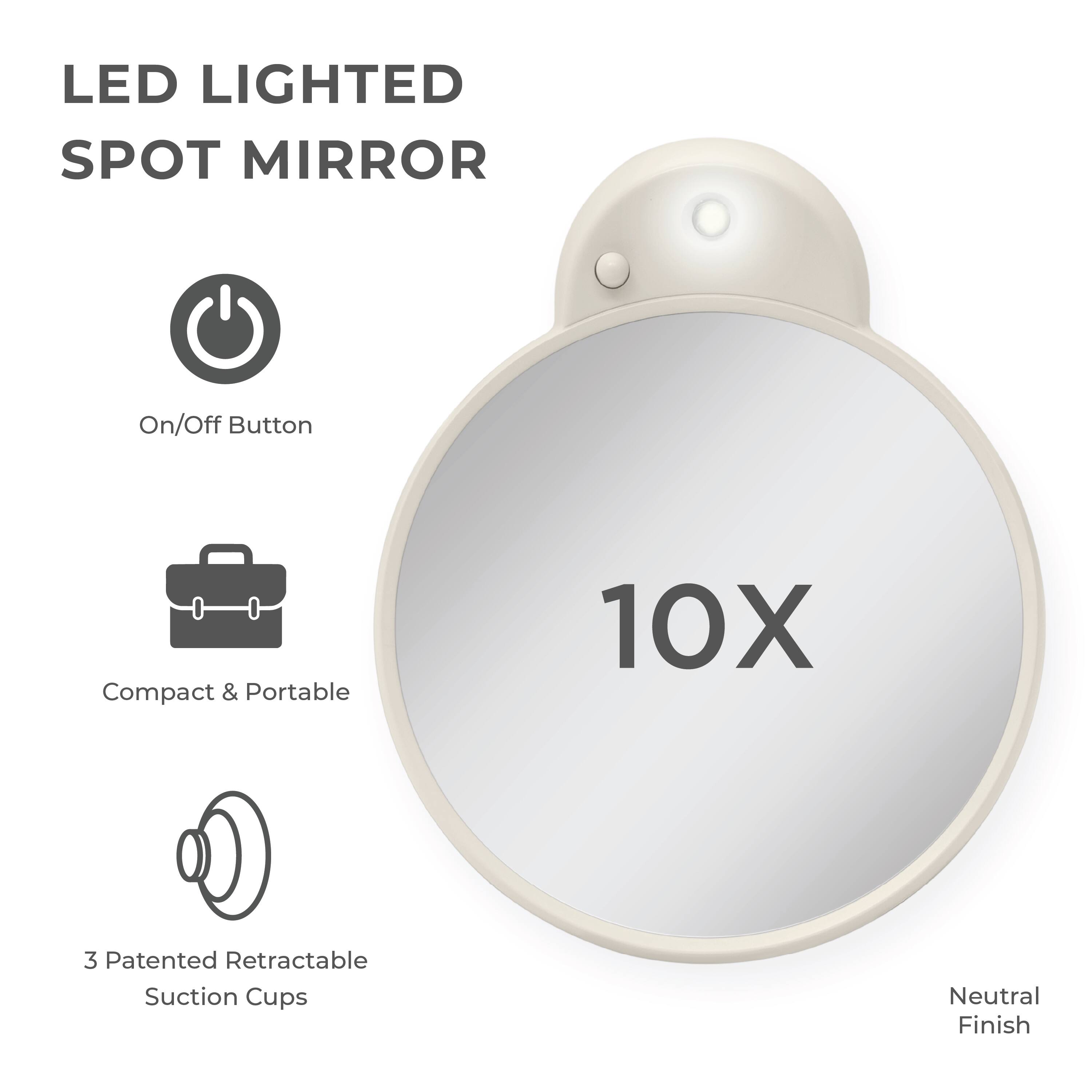 LED LIGHTED SPOT MIRROR

- On/Off Button
- Compact & Portable
- 3 Patented Retractable Suction Cups
- 10X
- Neutral Finish