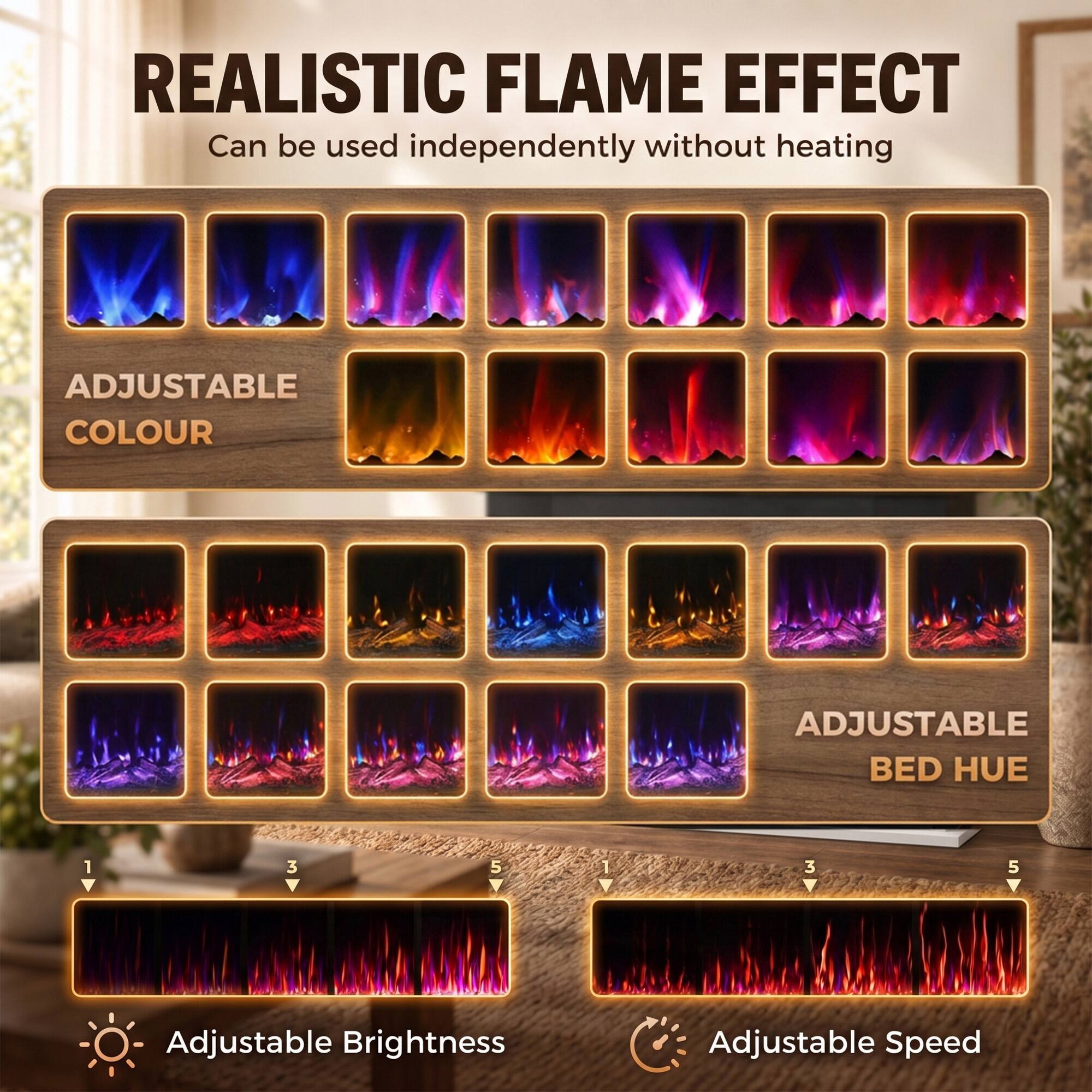 REALISTIC FLAME EFFECT  
Can be used independently without heating

ADJUSTABLE COLOUR

ADJUSTABLE BED HUE

1 3 5 V

1 V 3 5

Adjustable Brightness

Adjustable Speed