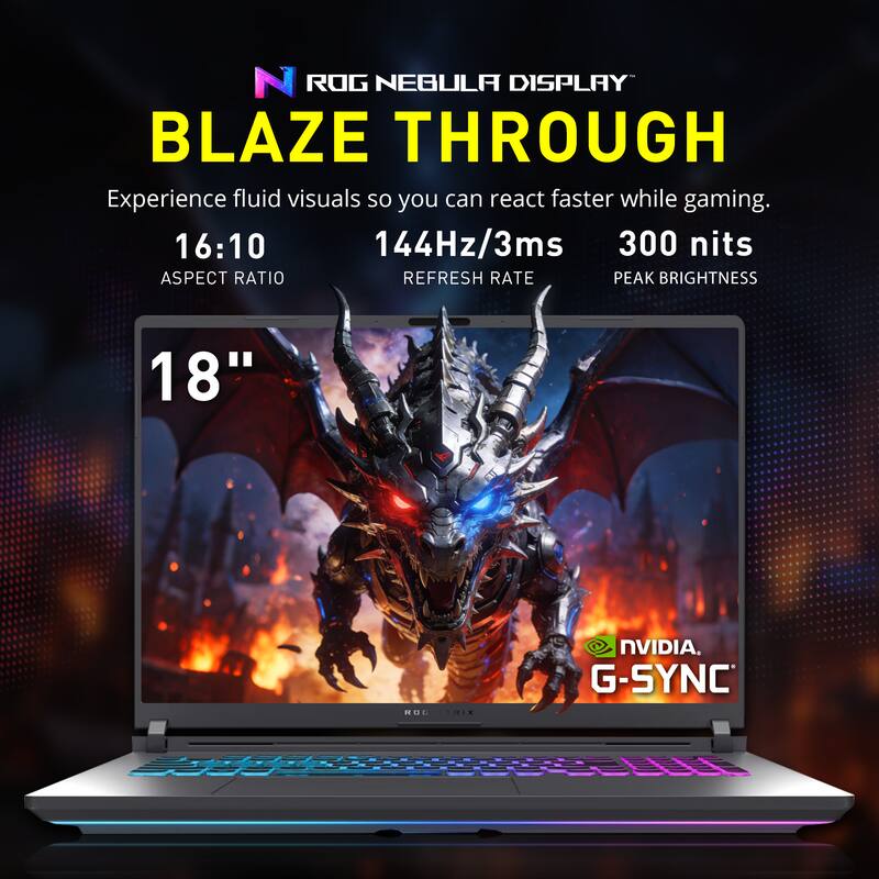 ROG NEBULA DISPLAY  
BLAZE THROUGH  

Experience fluid visuals so you can react faster while gaming.  

16:10  
ASPECT RATIO  

144Hz/3ms  
REFRESH RATE  

300 nits  
PEAK BRIGHTNESS  

18"  

NVIDIA G-SYNC