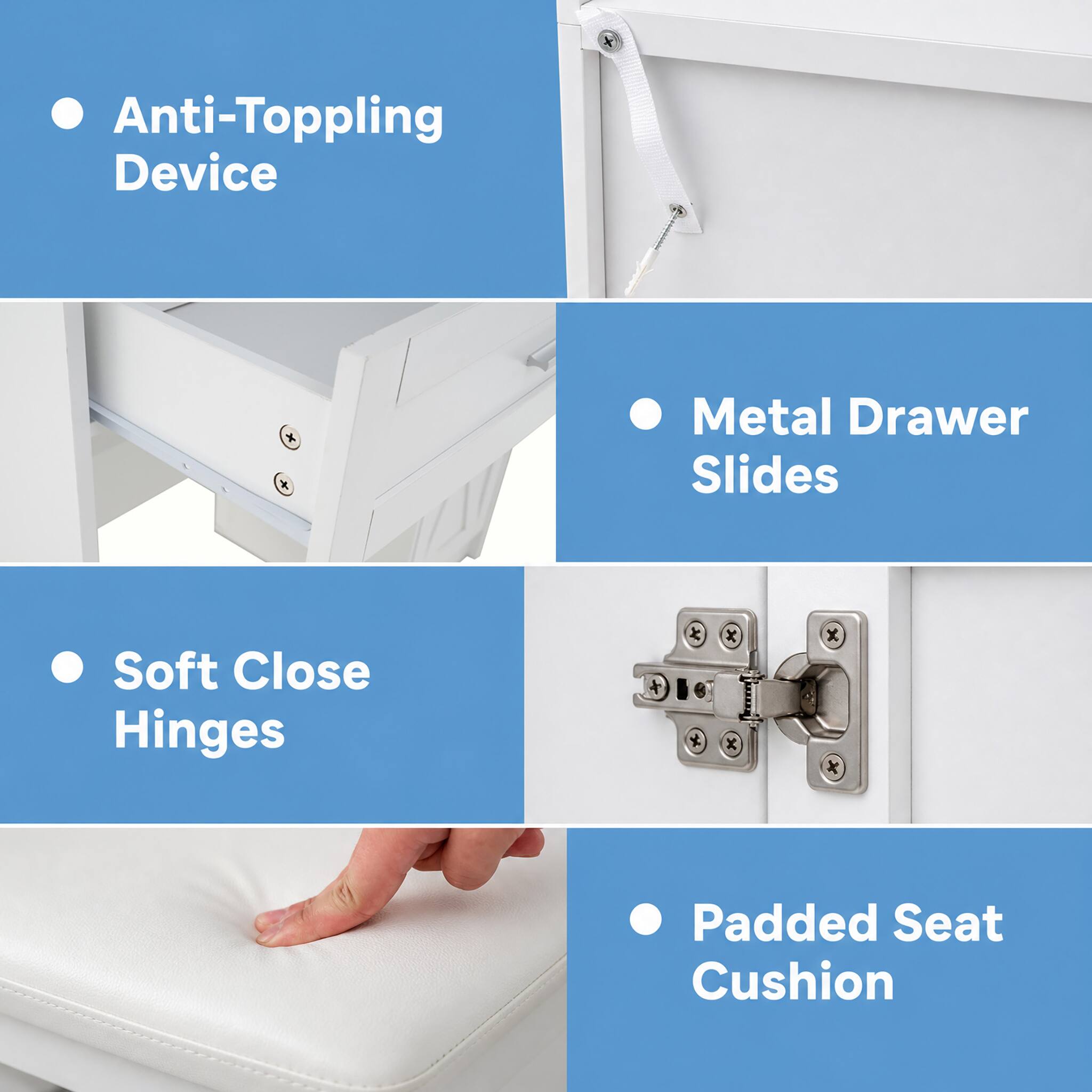 - Anti-Toppling Device
- Metal Drawer Slides
- Soft Close Hinges
- Padded Seat Cushion