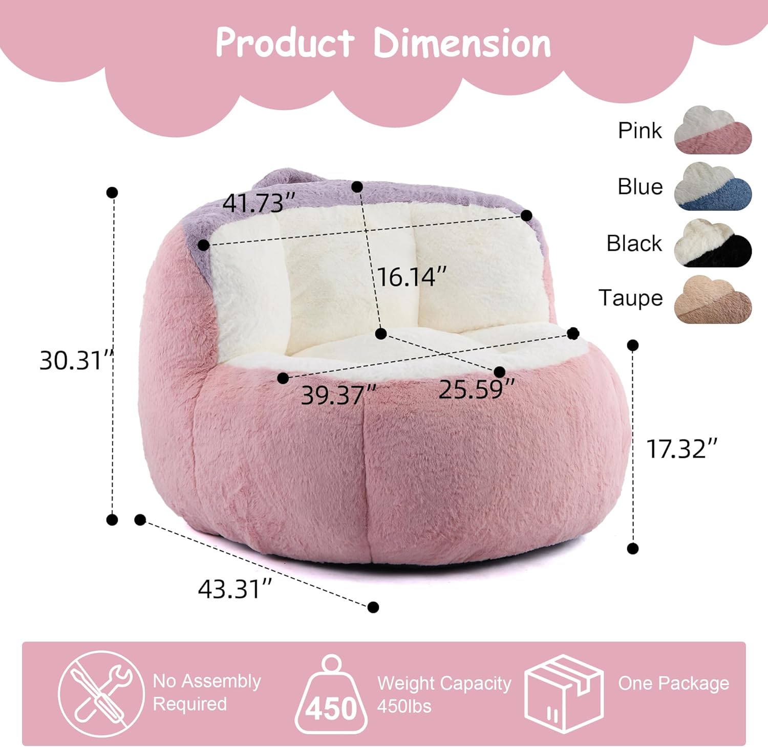 Product Dimension

Pink: 41.73" x 16.14" x 30.31" x 39.37" x 25.59" x 43.31" x 17.32"

Blue: 41.73" x 16.14" x 30.31" x 39.37" x 25.59" x 43.31" x 17.32"

Black: 41.73" x 16.14" x 30.31" x 39.37" x 25.59" x 43.31" x 17.32"

Taupe: 41.73" x 16.14" x 30.31" x 39.37" x 25.59" x 43.31" x 17.32"

No Assembly Required

Weight Capacity: 450 lbs

One Package