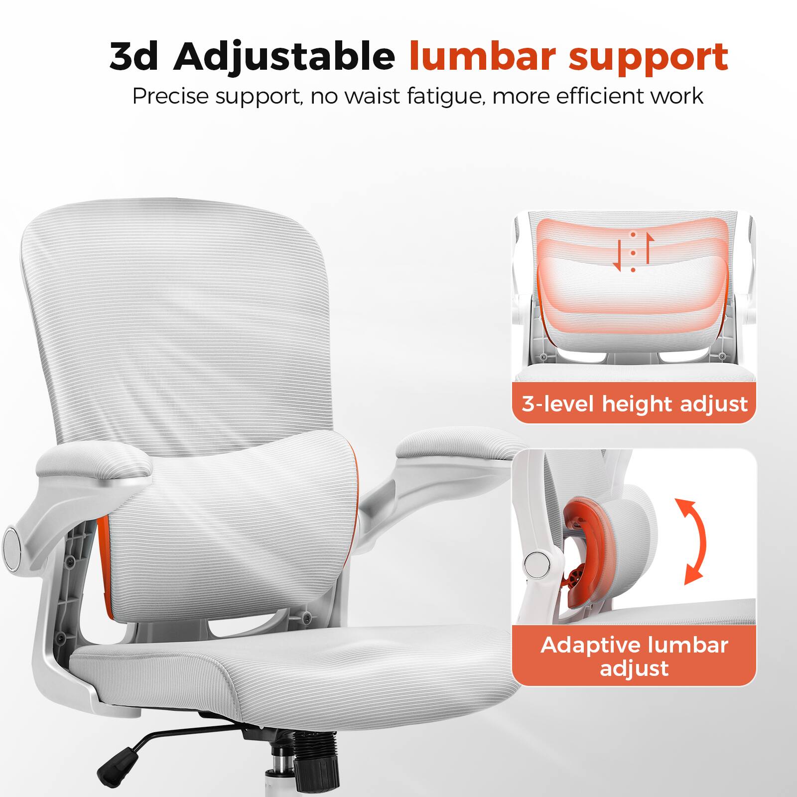 3d Adjustable lumbar support

Precise support, no waist fatigue, more efficient work

1:1

3-level height adjust

Adaptive lumbar adjust