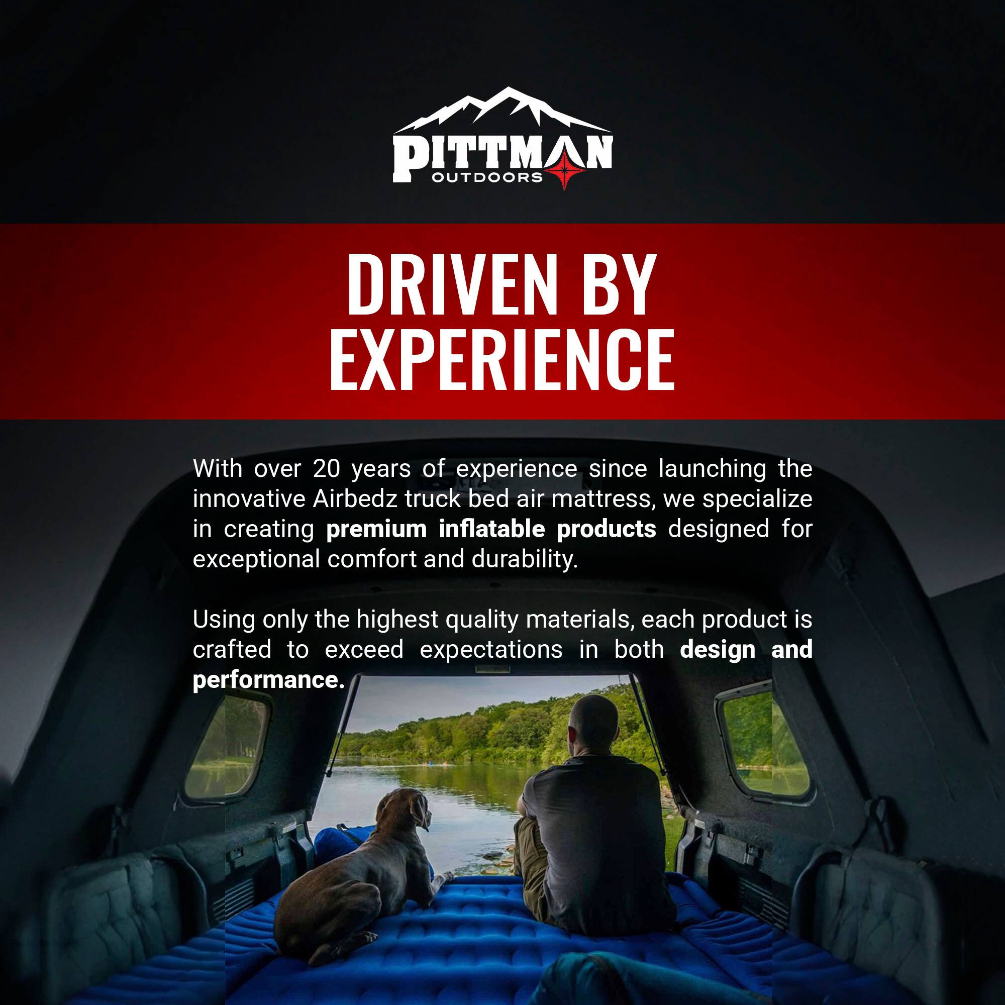 PITTMAN OUTDOORS  
DRIVEN BY EXPERIENCE  

With over 20 years of experience since launching the innovative Airbedz truck bed air mattress, we specialize in creating premium inflatable products designed for exceptional comfort and durability. Using only the highest quality materials, each product is crafted to exceed expectations in both design and performance.
