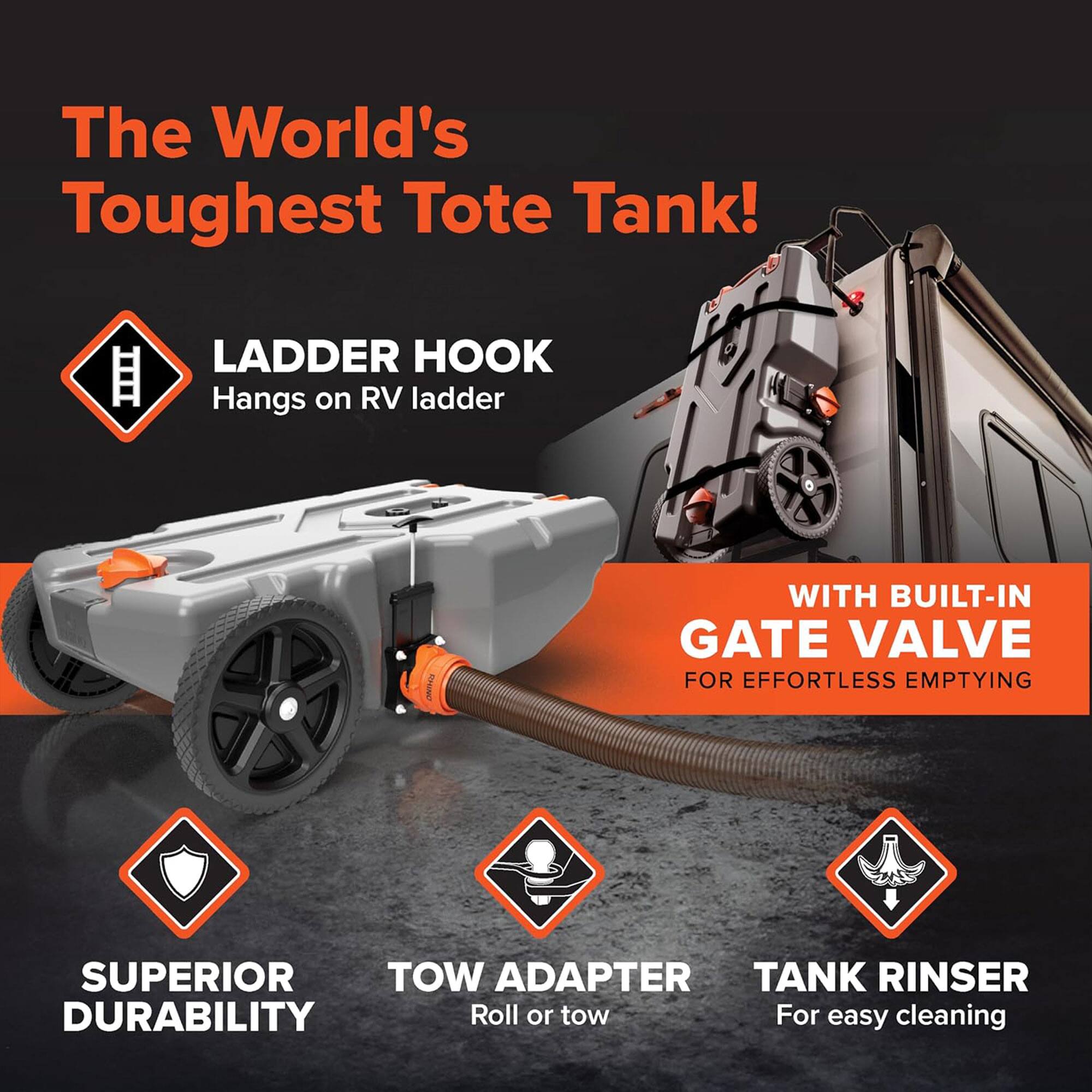 The World's Toughest Tote Tank!  
LADDER HOOK  
Hangs on RV ladder  

WITH BUILT-IN GATE VALVE  
FOR EFFORTLESS EMPTYING  

SUPERIOR DURABILITY  
TOW ADAPTER  
Roll or tow  

TANK RINSE  
For easy cleaning
