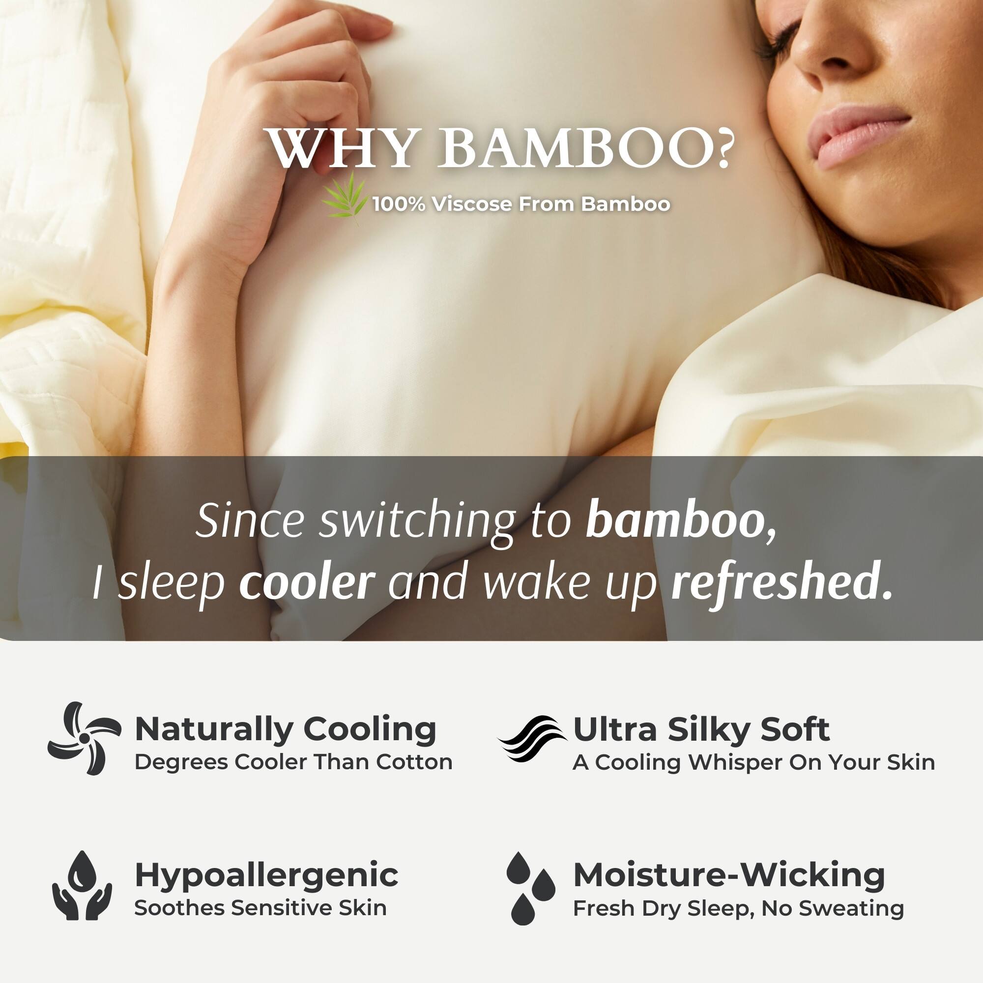 WHY BAMBOO?  
100% Viscose From Bamboo  

Since switching to bamboo, I sleep cooler and wake up refreshed.  

- Naturally Cooling  
  Degrees Cooler Than Cotton  

- Ultra Silky Soft  
  A Cooling Whisper On Your Skin  

- Hypoallergenic  
  Soothes Sensitive Skin  

- Moisture-Wicking  
  Fresh Dry Sleep, No Sweating