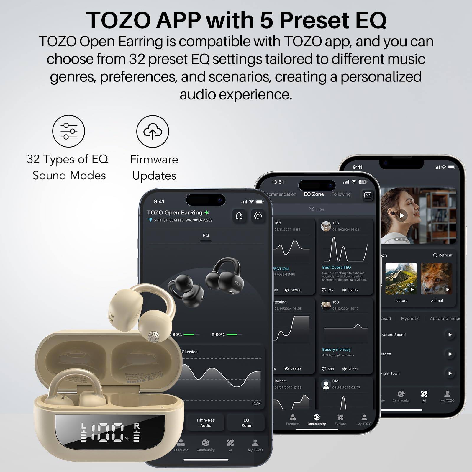 TOZO APP with 5 Preset EQ
TOZO Open Earring is compatible with TOZO app, and you can choose from 32 preset EQ settings tailored to different music genres, preferences, and scenarios, creating a personalized audio experience.

32 Types of EQ Sound Modes
Firmware Updates

13:51
9:41
TOZO Open EarRing
S6TH ST, SEATTLE, WA 98107-5209
EQ Zone
Following
Filter

123
GA/1O
11:54
#18/2024
1003
Refresh
ECTION
OS SENAS
Best Overall EQ
742
32847
titting
00/4/2024
12
168
03/12/2024
W1
Nature
Aima
exed
Hypnotic
Absolute mue
80%
D
80%
Nature Sound
Classical
Bass-y
crispy
Ja
a
Buks
asen
4500
Ruber1
03/23/2024
17:55
to8
20701
DMM
00/24/2024
18-47
ight Town
18K
Community
MI
r020
L
High-Res Audio
TO
Zane
msturn
Community
Explore
My TE0O