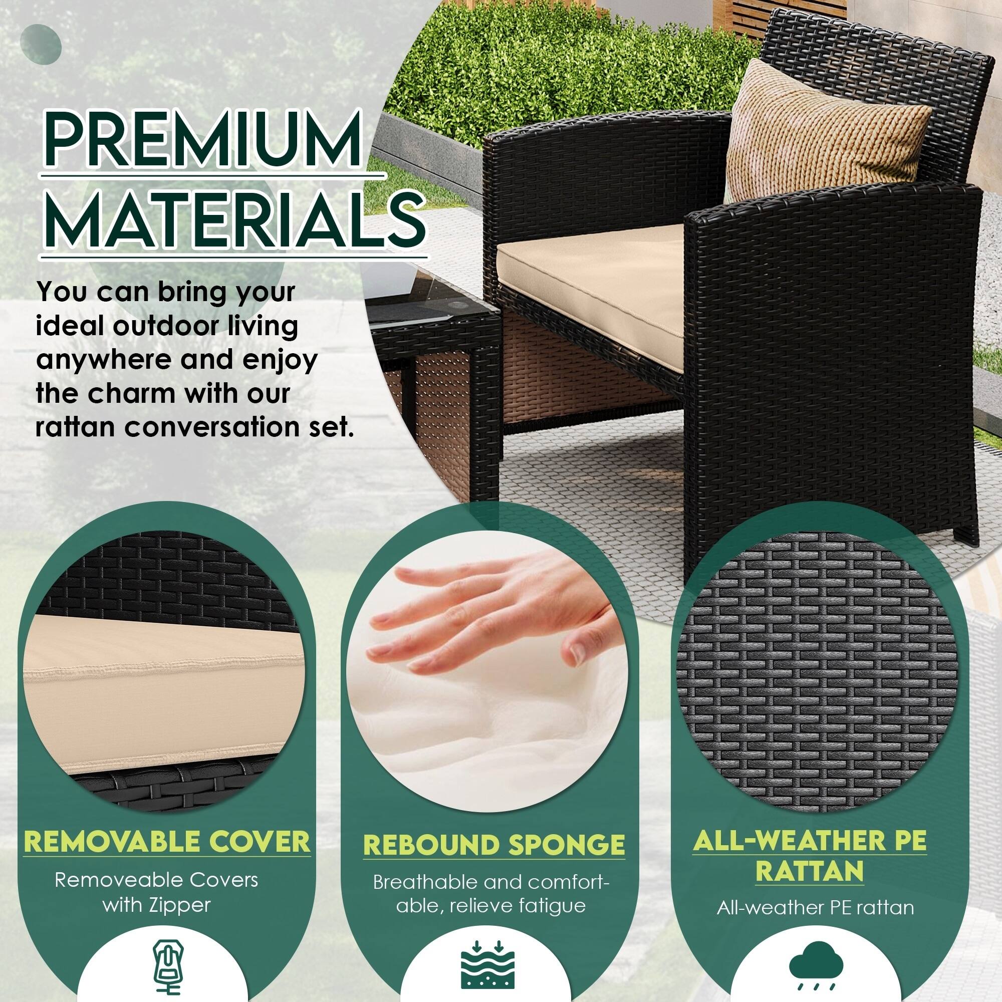 PREMIUM MATERIALS  
You can bring your ideal outdoor living anywhere and enjoy the charm with our rattan conversation set.

- REMOVABLE COVER  
  Removable Covers with Zipper

- REBOUND SPONGE  
  Breathable and comfortable, relieve fatigue

- ALL-WEATHER PE RATTAN  
  All-weather PE rattan