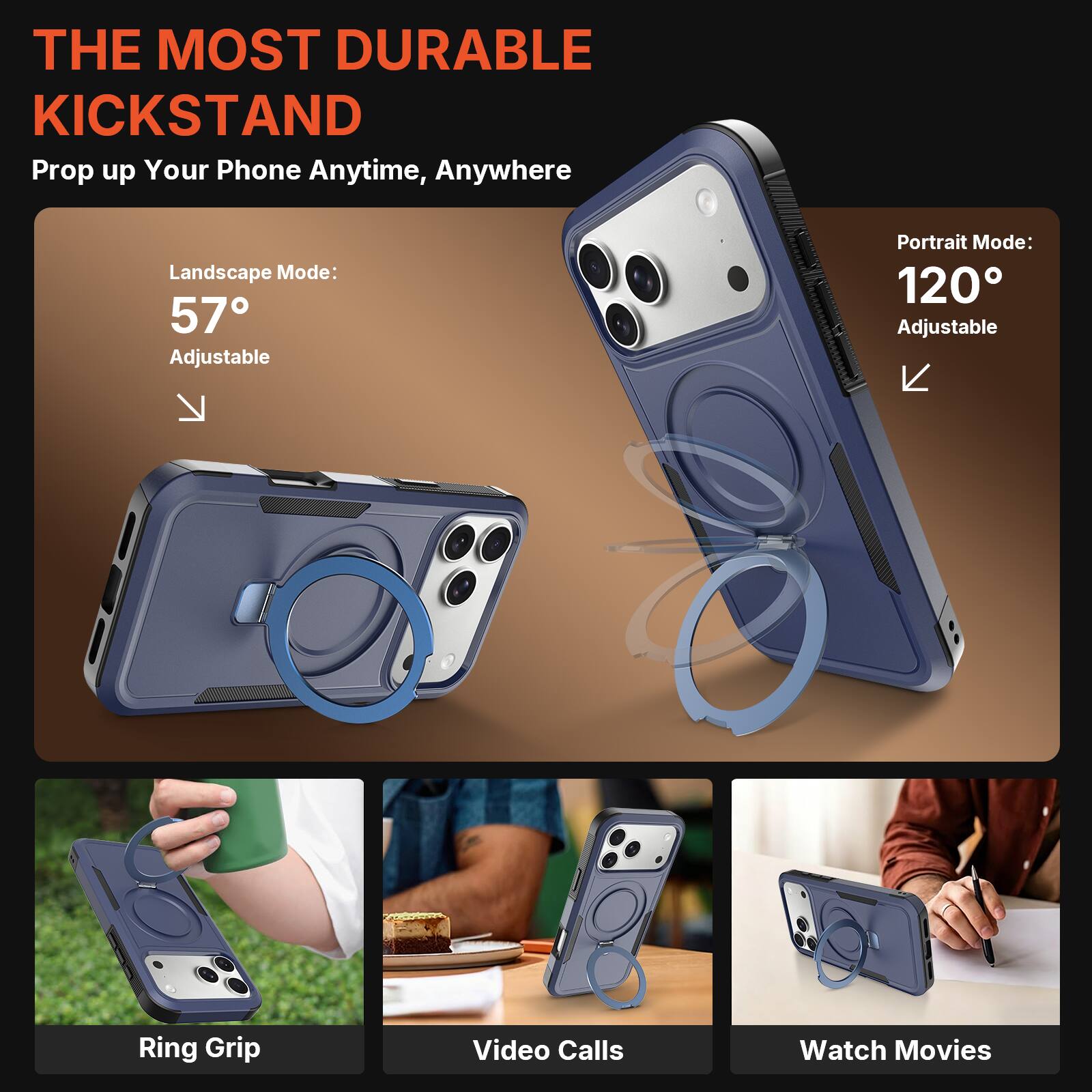 THE MOST DURABLE KICKSTAND  
Prop up Your Phone Anytime, Anywhere  

Landscape Mode: 57° Adjustable  
Portrait Mode: 120° Adjustable  

Ring Grip  
Video Calls  
Watch Movies