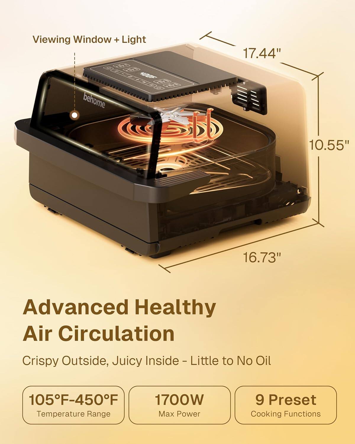 Viewing Window + Light  
17.44" x 10.55" x 16.73"  

Advanced Healthy Air Circulation  
Crispy Outside, Juicy Inside - Little to No Oil  

105°F-450°F Temperature Range  
1700W Max Power  
9 Preset Cooking Functions