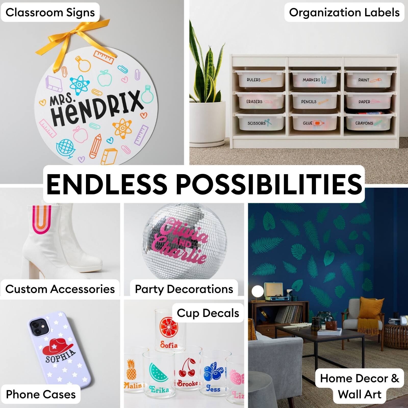 Classroom Signs  
Organization Labels  
MRS. HENDRIX  
RULERS  
ERASERS  
SCISSORS  
MARKERS  
PENCILS  
GLUE  
PAINT  
PAPER  
CRAYONS  
ENDLESS POSSIBILITIES  
Olivia AND Charlie  
Custom Accessories  
Party Decorations  
Cup Decals  
SOPHIA  
Phone Cases  
Sofia  
Malin  
Brooke  
Erika  
Jess  
Liz  
Home Decor & Wall Art