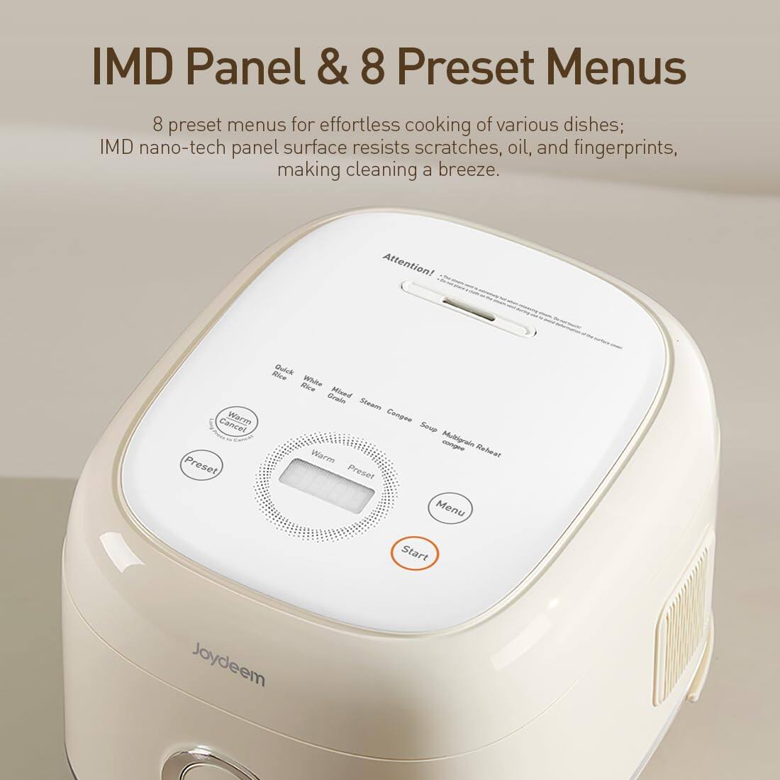 IMD Panel & 8 Preset Menus

8 preset menus for effortless cooking of various dishes; IMD nano-tech panel surface resists scratches, oil, and fingerprints, making cleaning a breeze.

Attention!
Cancel Warm Preset

Rice Quick Rice White Grain Mixed Steam Congee Soup Multigrain congee Reheat Warm Preset Menu Start

Joydeem