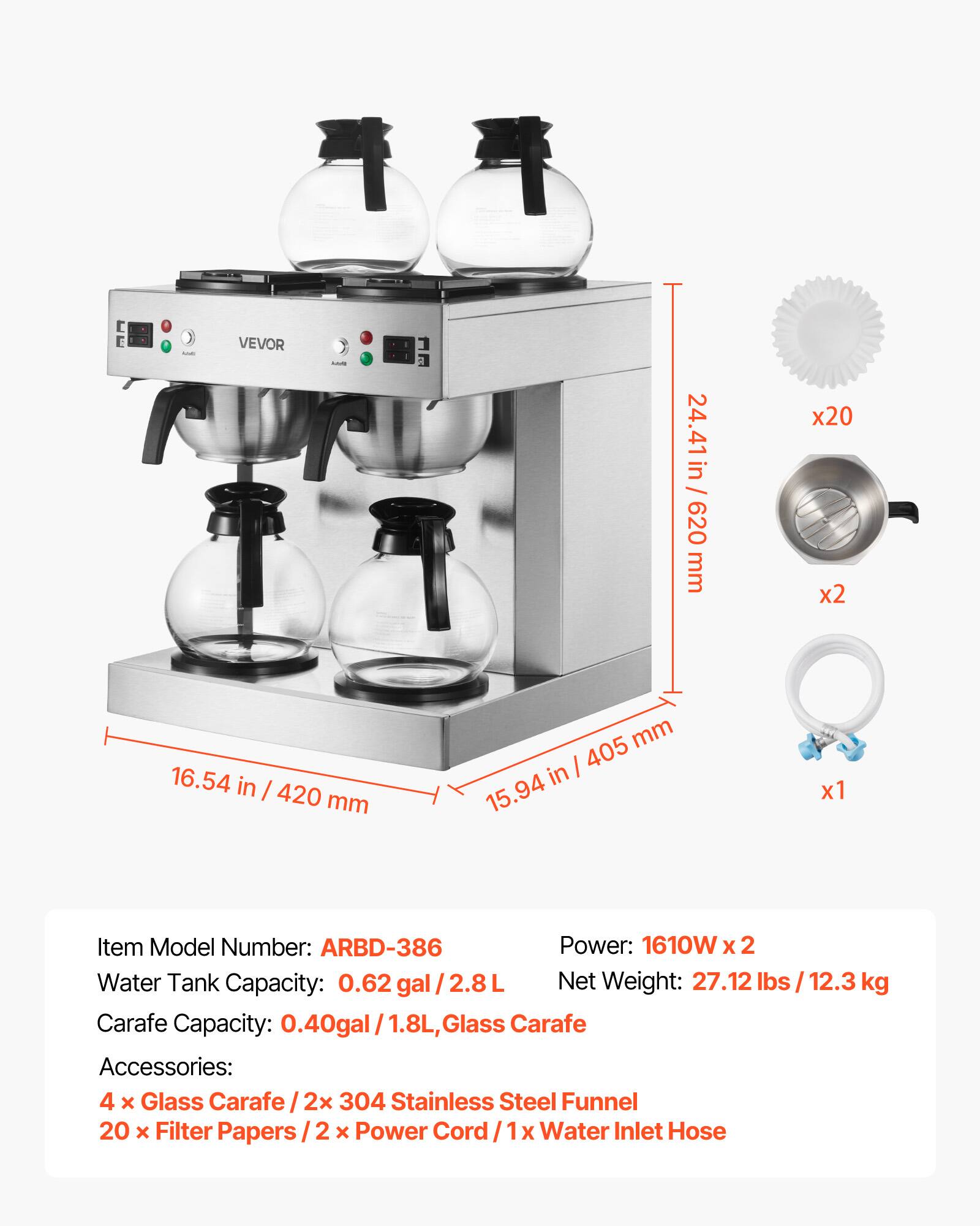 VEVOR

24.41 in / 620 mm
x20 x2

16.54 in / 420 mm
mm 405 in 15.94
x1

Item Model Number: ARBD-386
Power: 1610W x 2
Water Tank Capacity: 0.62 gal / 2.8L
Net Weight: 27.12 lbs / 12.3 kg
Carafe Capacity: 0.40 gal / 1.8L, Glass Carafe
Accessories: 4 x Glass Carafe / 2x 304 Stainless Steel Funnel / 20 x Filter Papers / 2 x Power Cord / 1x Water Inlet Hose