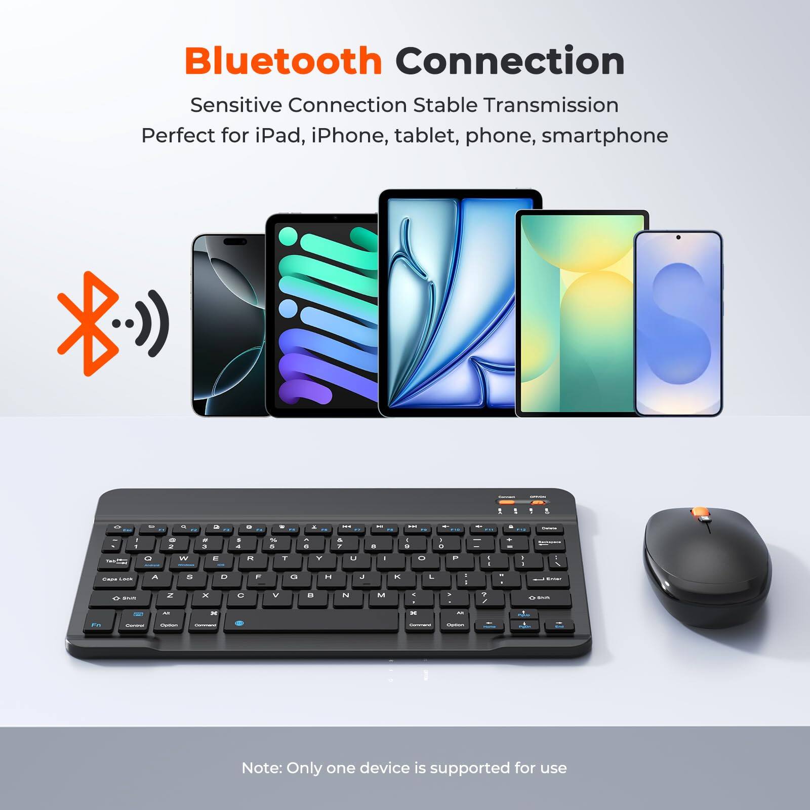 Bluetooth Connection  
Sensitive Connection Stable Transmission  
Perfect for iPad, iPhone, tablet, phone, smartphone  

Note: Only one device is supported for use