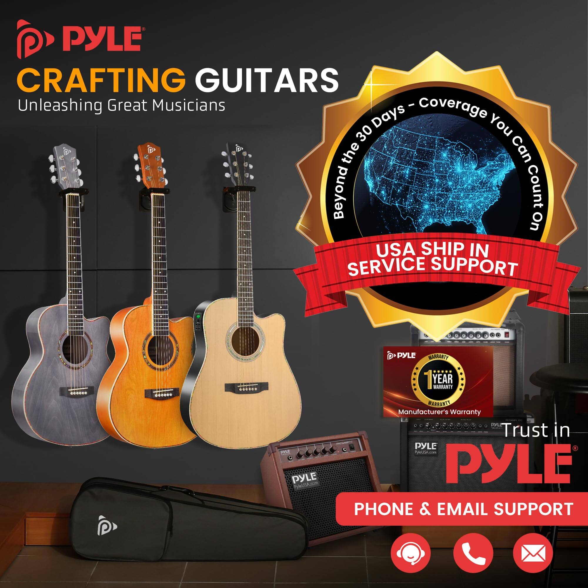 PYLE CRAFTING GUITARS  
Unleashing Great Musicians  

Beyond the 30 Days - Coverage You Can Count On  

USA SHIP IN SERVICE SUPPORT  

PYLE YEAR WARRANTY  
Manufacturer's Warranty  

Trust in PYLE  

PHONE & EMAIL SUPPORT