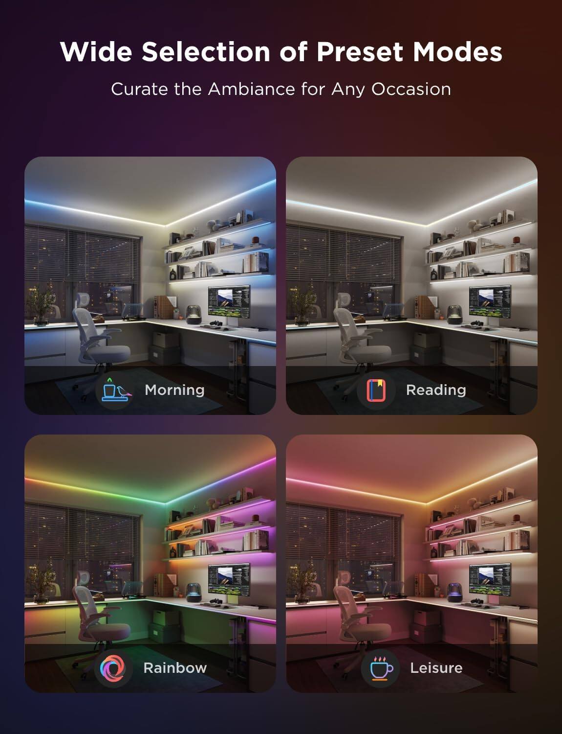 Wide Selection of Preset Modes  
Curate the Ambiance for Any Occasion  

- Morning  
- Reading  
- Rainbow  
- Leisure