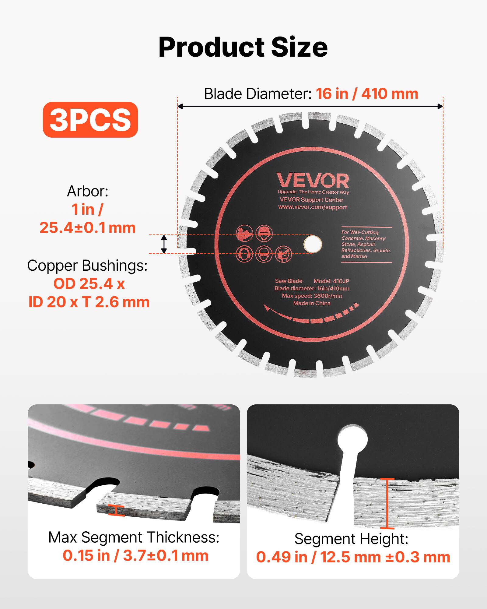Product Size

3PCS

Blade Diameter: 16 in / 410 mm

Arbor: 1 in / 25.4±0.1 mm

Copper Bushings: OD 25.4 x ID 20 x T 2.6 mm

VEVOR Upgrade The Home Creator Way

VEVOR Support Center

www.vevor.com/support

For Wet-Cutting Concrete, Masonry, Stone, Asphalt, Refractories, Granite, and Marble

Saw Blade

Model: 410JP

Blade diameter: 16in/410mm

Max speed: 3600r/min

Made in China

Max Segment Thickness: 0.15 in / 3.7±0.1 mm

Segment Height: 0.49 in / 12.5 mm ±0.3 mm
