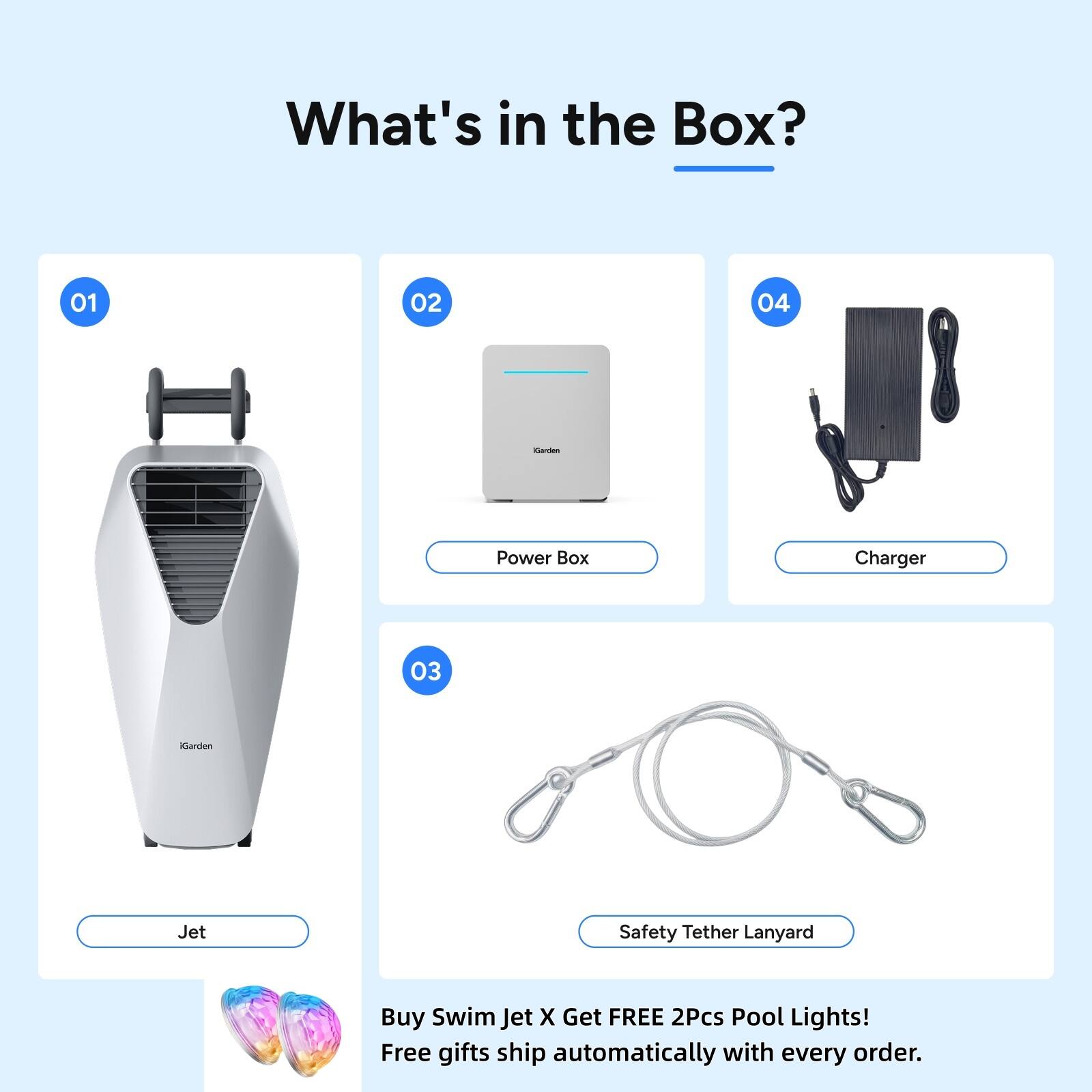 What's in the Box?
01
02
04
Garden
Power Box
Charger
03
Garden
Jet
Safety Tether Lanyard
Buy Swim Jet X Get FREE 2Pcs Pool Lights! Free gifts ship automatically with every order.