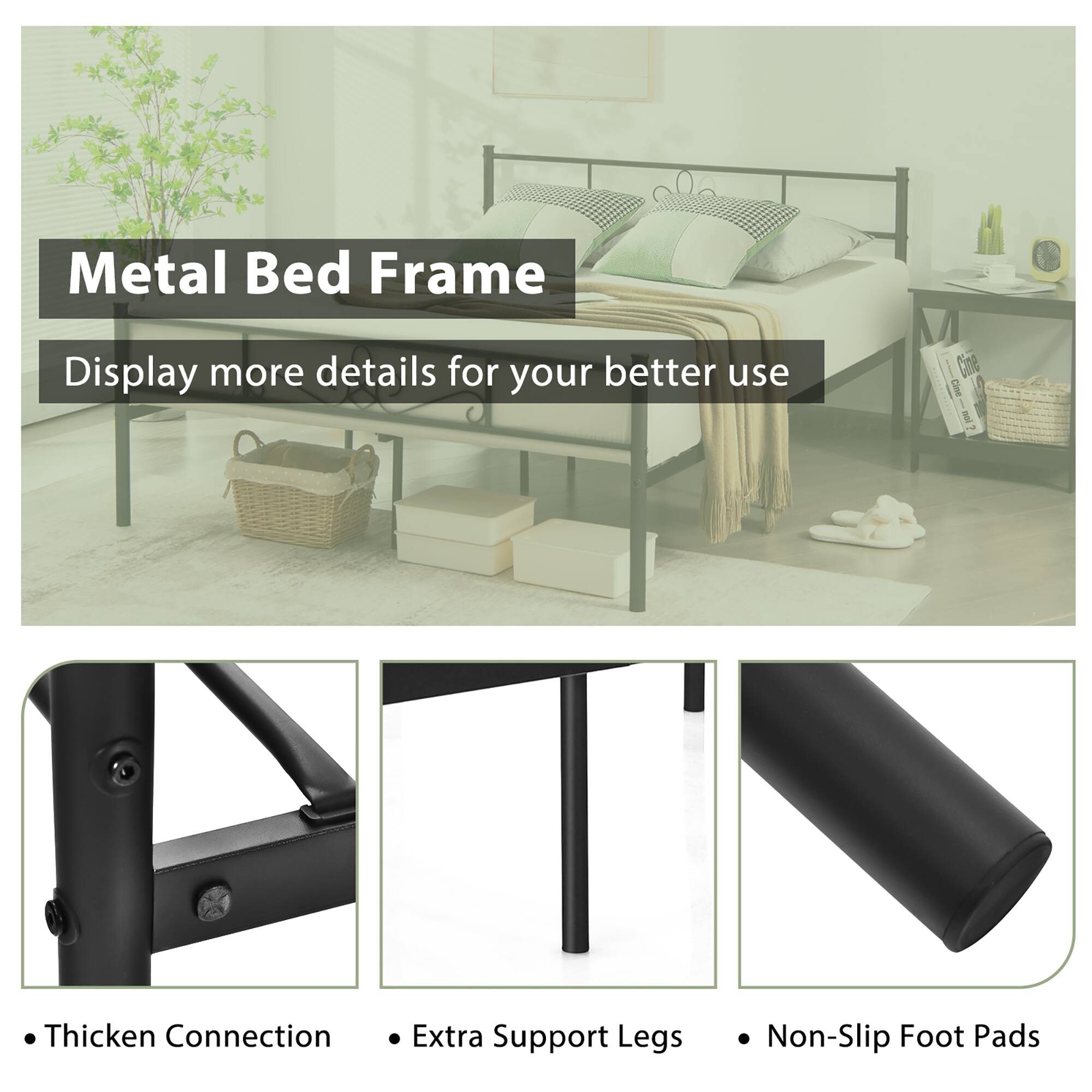 Metal Bed Frame
Display more details for your better use

Thicken Connection
Extra Support Legs
Non-Slip Foot Pads
