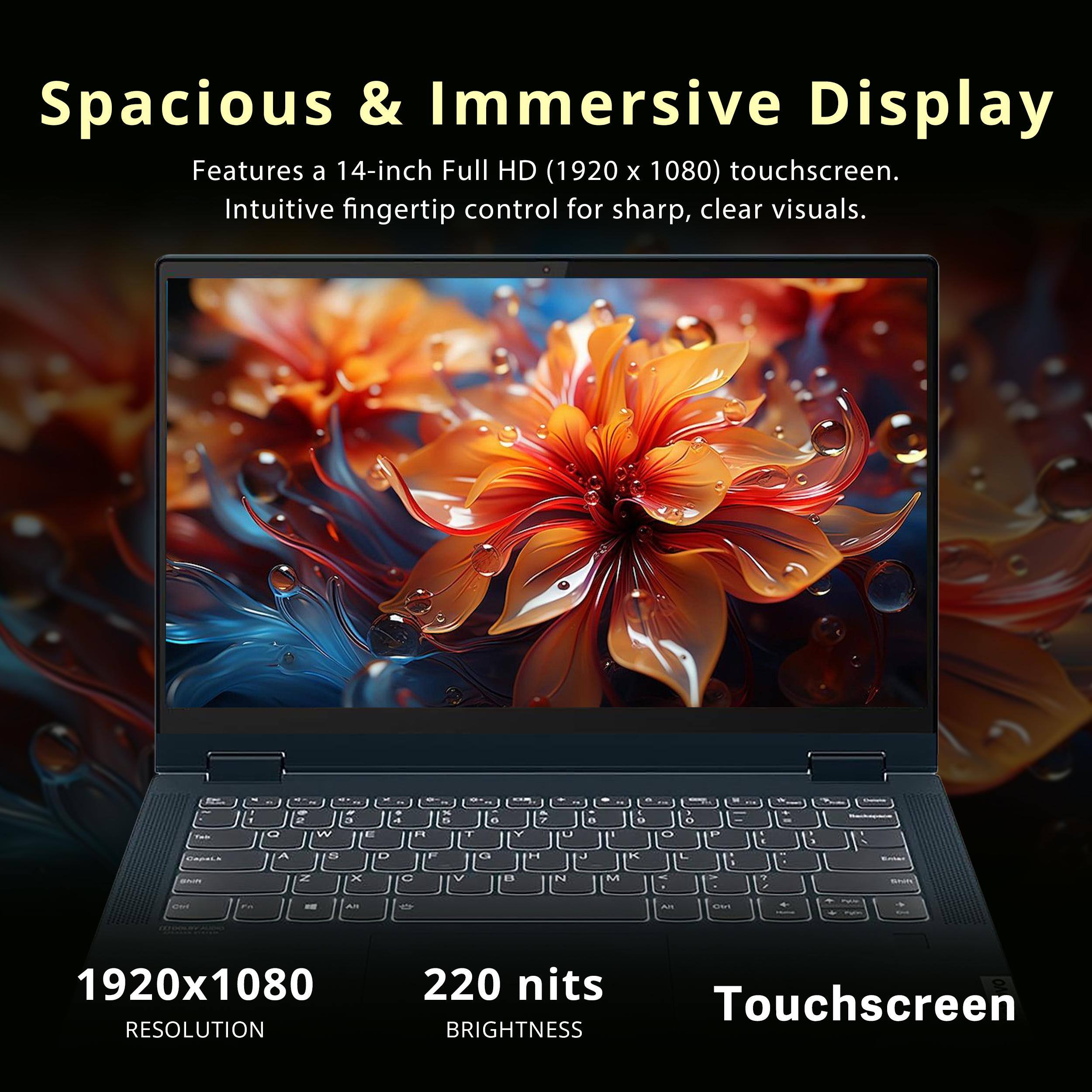 Spacious & Immersive Display  
Features a 14-inch Full HD (1920 x 1080) touchscreen.  
Intuitive fingertip control for sharp, clear visuals.  

1920x1080 RESOLUTION  
220 nits TOUCHSCREEN BRIGHTNESS