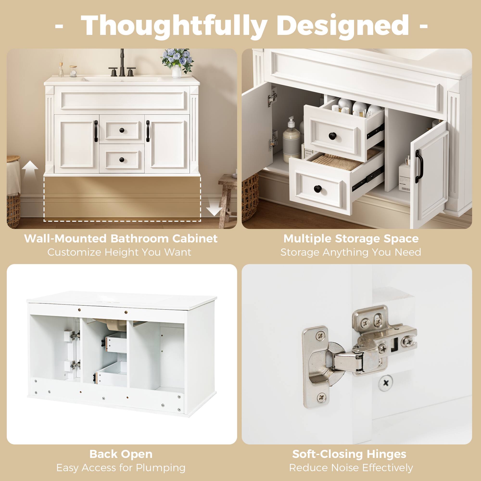 - Thoughtfully Designed -  
Wall-Mounted Bathroom Cabinet  
Customize Height You Want  
Multiple Storage Space  
Storage Anything You Need  
1 x Back Open  
Easy Access for Plumbing  
Soft-Closing Hinges  
Reduce Noise Effectively
