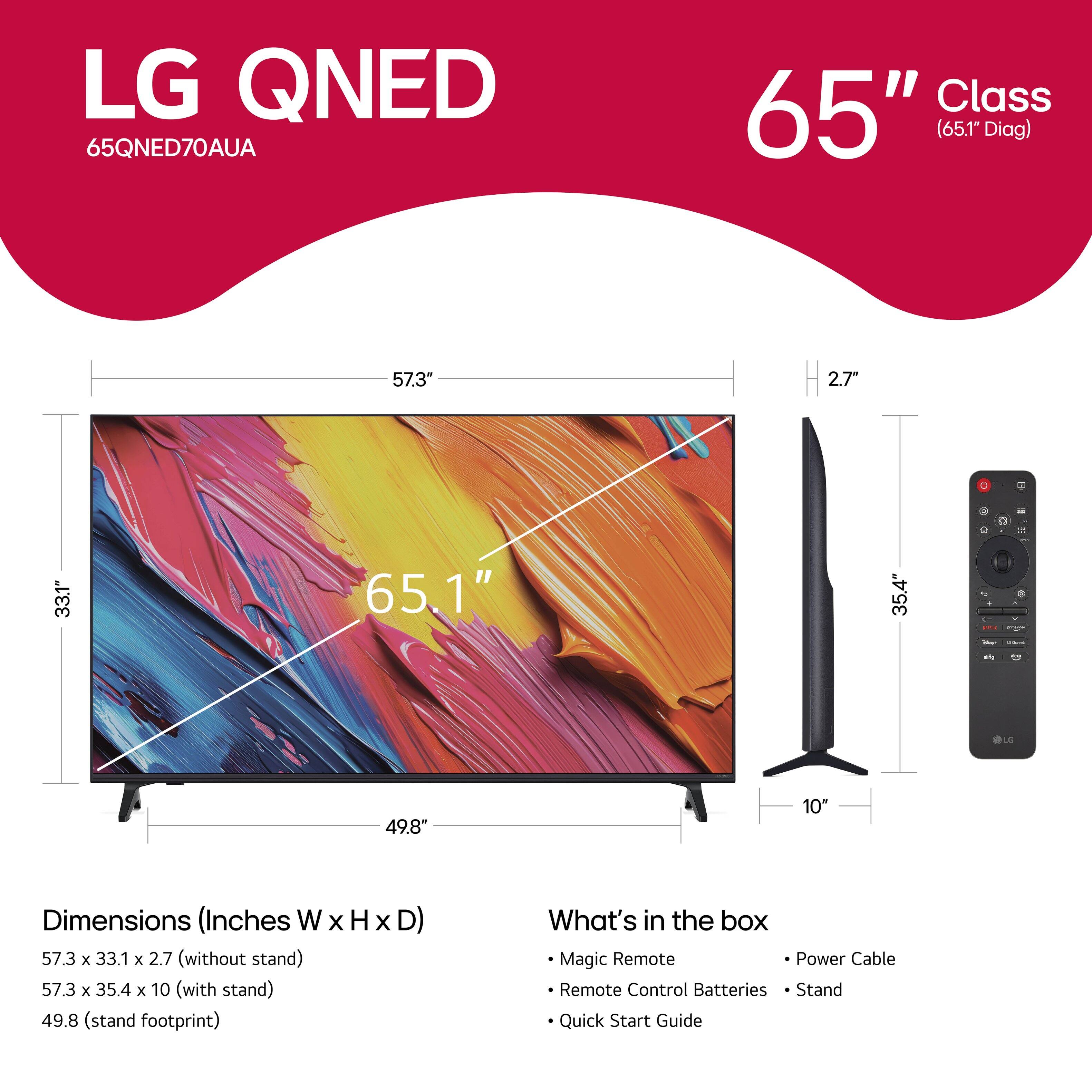 LG QNED 65QNED70AUA Class 65" (65.1" Diag) 57.3" 2.7" - 33.1" 65.1" 35.4" - - - OLO 49.8" 10" Dimensions (Inches W x H X D) 57.3 x 33.1 x 2.7 (without stand) 57.3 x 35.4 x 10 (with stand) 49.8 (stand footprint) What's in the box Magic Remote Power Cable Remote Control Batteries Stand Quick Start Guide