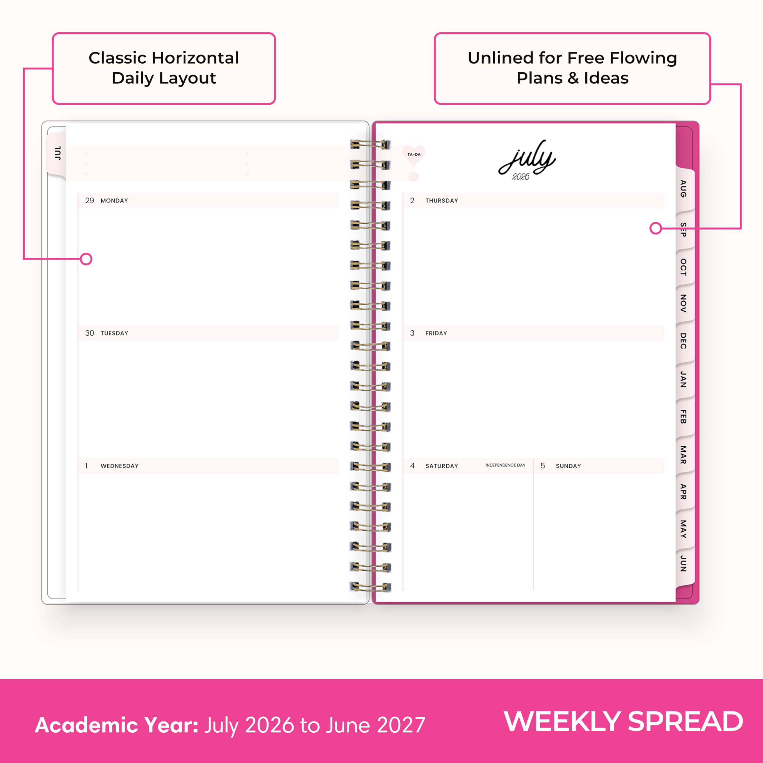 Classic Horizontal Daily Layout  
Unlined for Free Flowing Plans & Ideas  

JUL  
29 MONDAY 30 TUESDAY 1 WEDNESDAY  
2 THURSDAY 3 FRIDAY 4 SATURDAY  
5 SUNDAY  

July 2026  
INDEPENDENCE DAY  

AUG SEP OCT NOV DEC JAN FEB MAR APR MAY JUN  

Academic Year: July 2026 to June 2027  
WEEKLY SPREAD