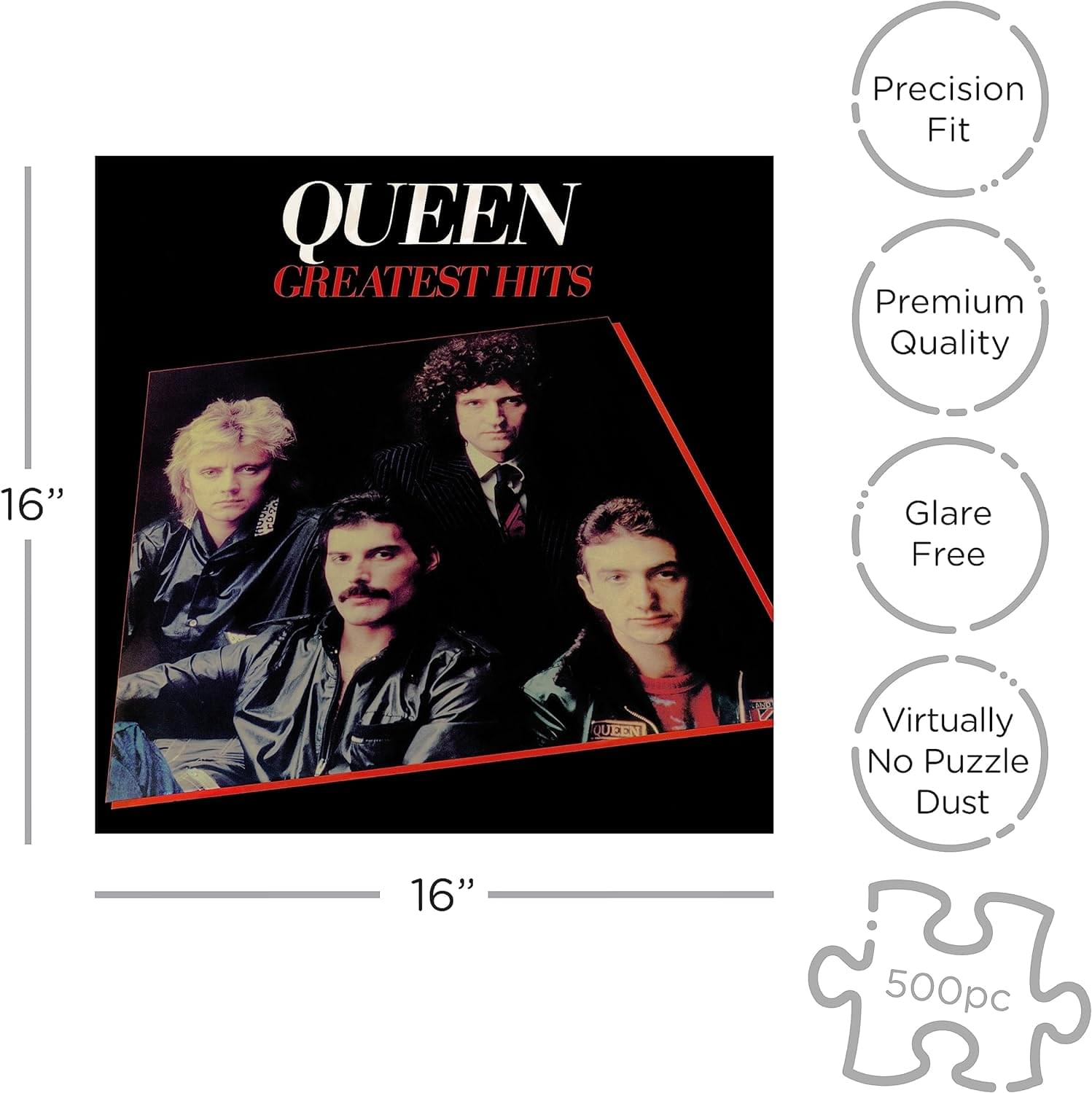 QUEEN GREATEST HITS  
16"  
Precision Fit  
Premium Quality  
Glare Free  
Virtually No Puzzle Dust  
500pc