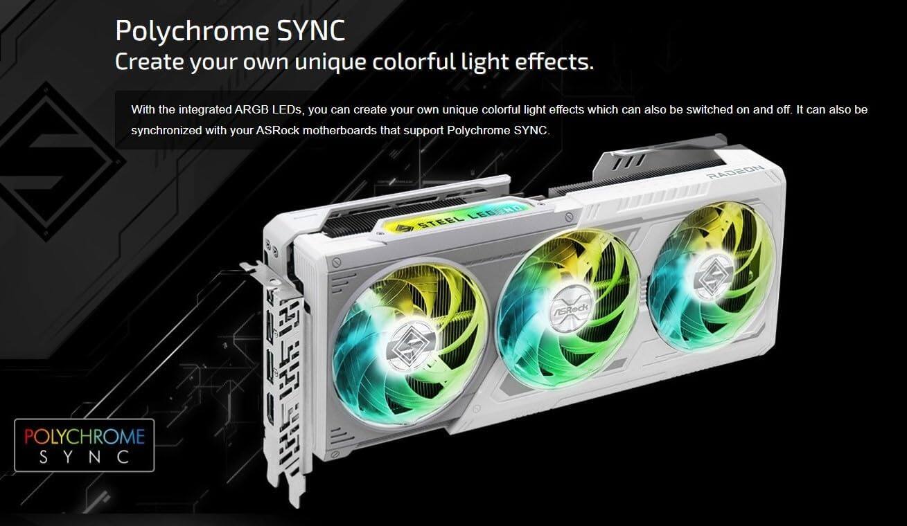 Polychrome SYNC  
Create your own unique colorful light effects.  

With the integrated ARGB LEDs, you can create your own unique colorful light effects which can also be switched on and off. It can also be synchronized with your ASRock motherboards that support Polychrome SYNC.  

A RADEON LEGEND STEEL e I ASRock POLYCHROME SYNC