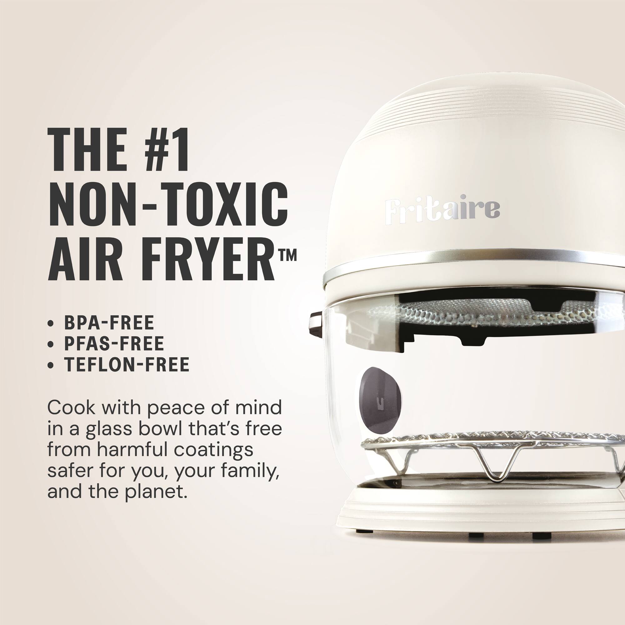 THE #1 NON-TOXIC AIR FRYER™

- BPA-FREE
- PFAS-FREE
- TEFON-FREE

Cook with peace of mind in a glass bowl that's free from harmful coatings, safer for you, your family, and the planet.