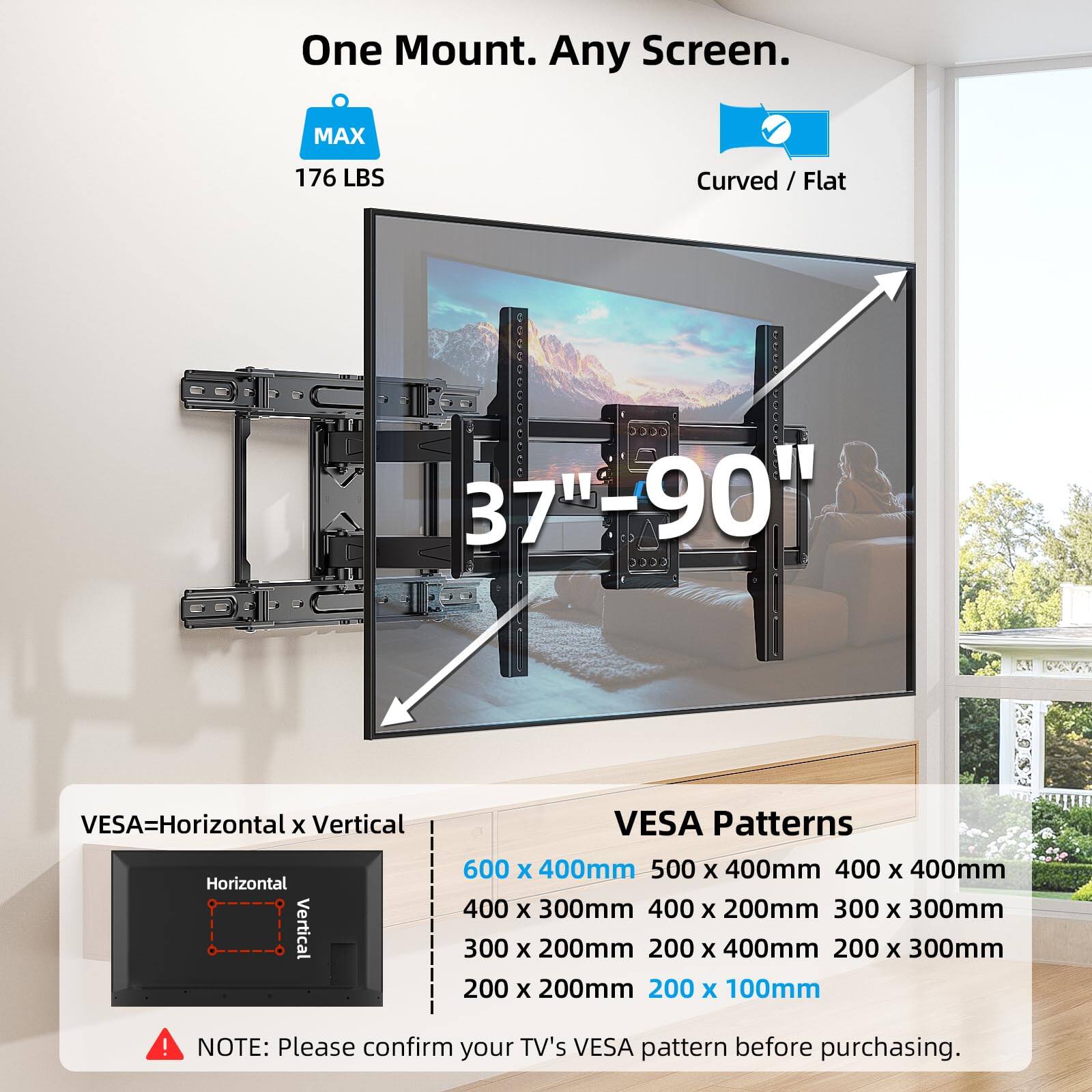 One Mount. Any Screen.

MAX
176 LBS

Curved / Flat
37"-90"

VESA=Horizontal x Vertical

VESA Patterns
600 x 400mm
500 x 400mm
400 x 400mm
400 x 300mm
400 x 200mm
300 x 300mm
300 x 200mm
200 x 400mm
200 x 300mm
200 x 200mm
200 x 100mm

NOTE: Please confirm your TV's VESA pattern before purchasing.