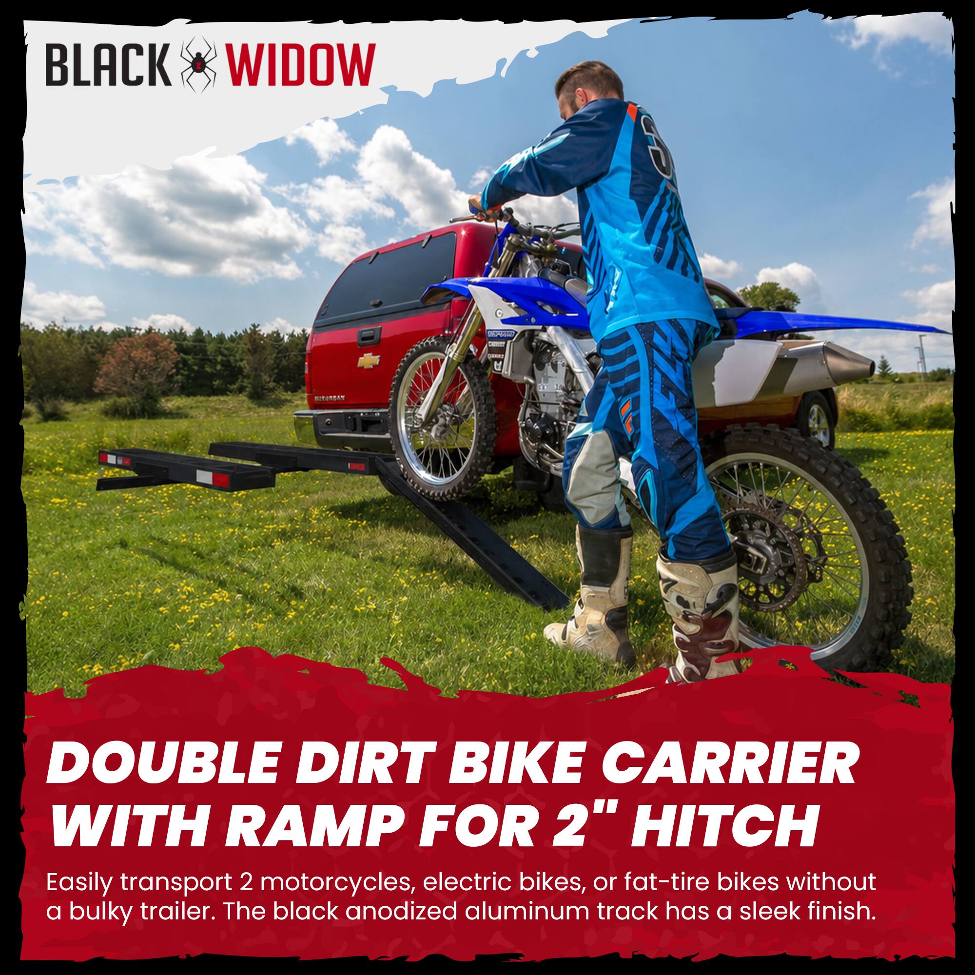 BLACK WIDOW

DOUBLE DIRT BIKE CARRIER WITH RAMP FOR 2" HITCH

Easily transport 2 motorcycles, electric bikes, or fat-tire bikes without a bulky trailer. The black anodized aluminum track has a sleek finish.