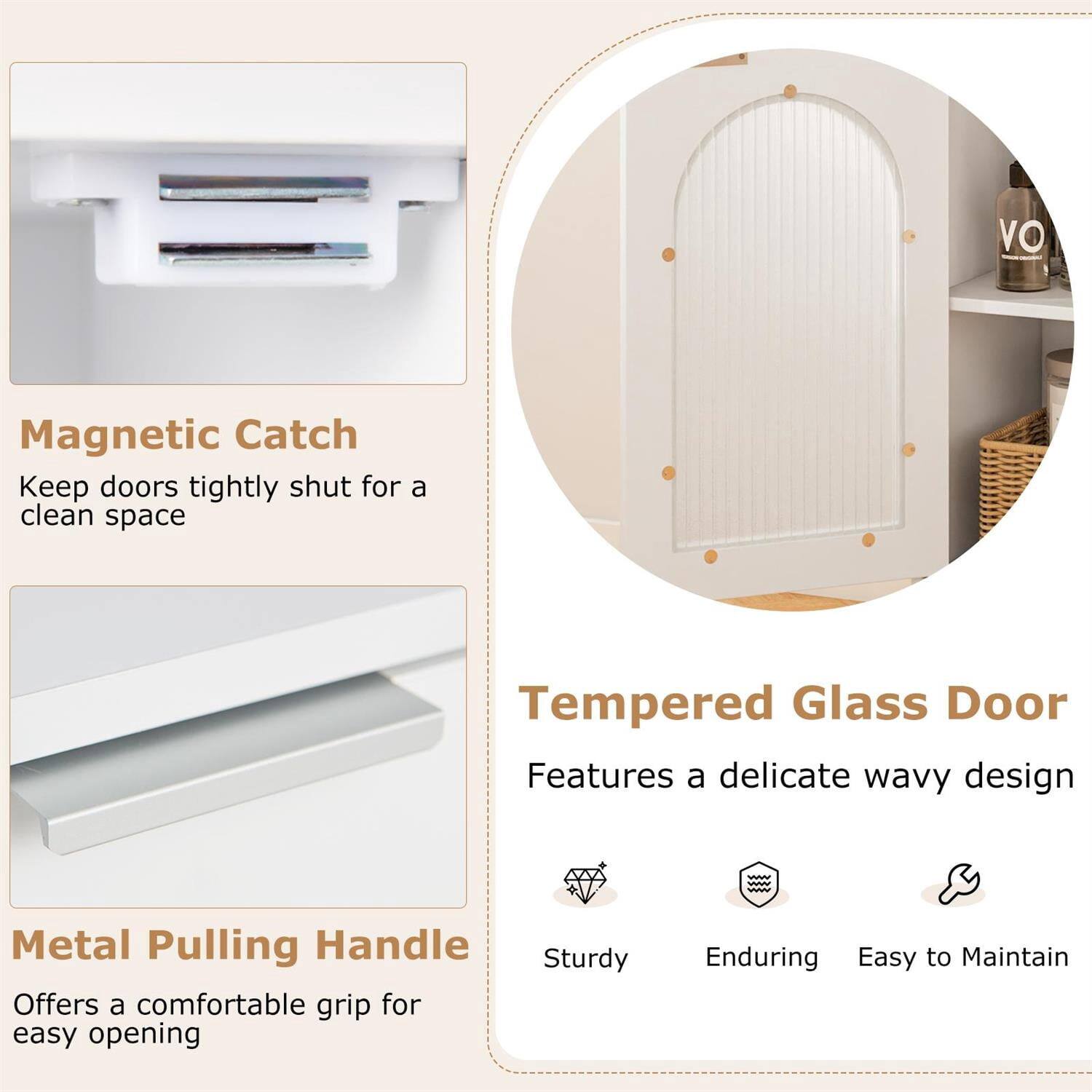 Magnetic Catch  
Keep doors tightly shut for a clean space  

Tempered Glass Door  
Features a delicate wavy design  

Metal Pulling Handle  
Offers a comfortable grip for easy opening  

Sturdy  
Enduring  
Easy to Maintain