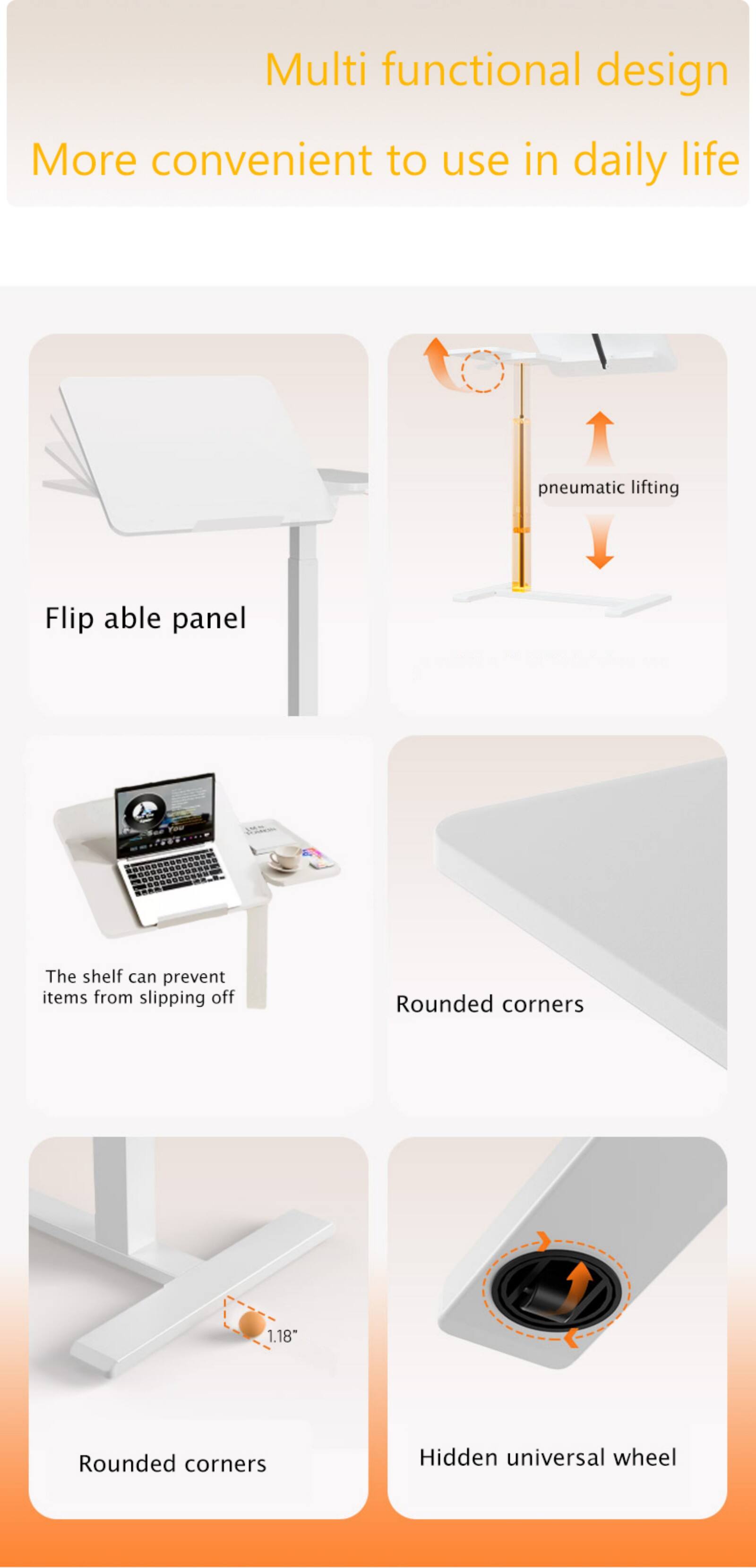 Multi functional design  
More convenient to use in daily life  

Flip able panel  

pneumatic lifting  

The shelf can prevent items from slipping off  

Rounded corners  

Rounded corners  

Hidden universal wheel  

1.18"