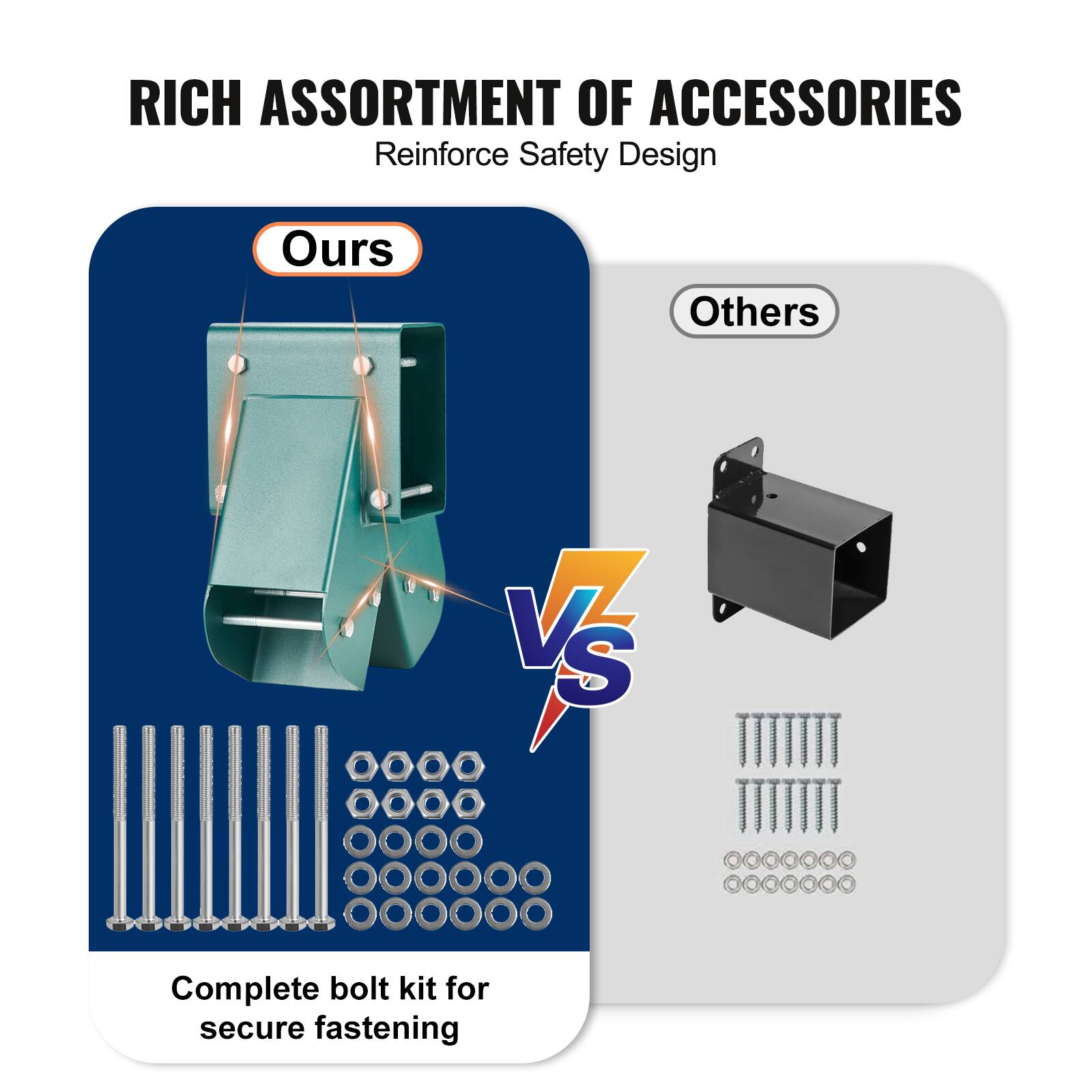 RICH ASSORTMENT OF ACCESSORIES  
Reinforce Safety Design  

Ours  
Complete bolt kit for secure fastening  

VS  

Others