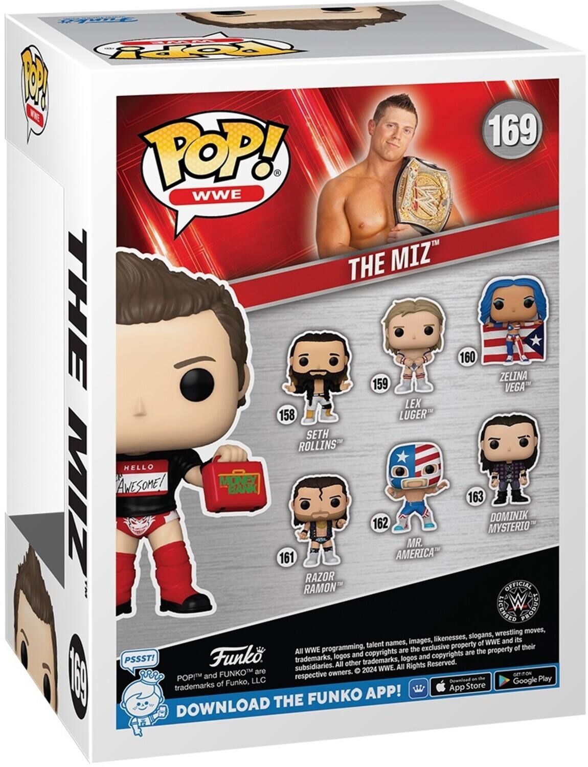 POP! WWE THE MIZ 169 THE 159 160 ZELINA VEGA LEX 158 LUGER SETH ROLLINS HELLO AWESOME! MONEY BANK MIZ 163 DOMINIK 162 MYSTERIO MR. 161 AMERICA RAZOR RAMON OFFICIAL RIGHTS g wrestling moves, likenesses, slogans, its names, images, of WWE and programming, talent exclusive property of their All WWE are the the property Funk and copyrights copyrights are PSSST! trademarks, logos trademarks, logos and subsidiaries. All other All Rights Reserved. are 2024 WWE. I and FUNKOT respective owners. ON 188 POP LLC Download an de Google Play trademarks of Funko, Store APP! App THE FUNKO DOWNLOAD