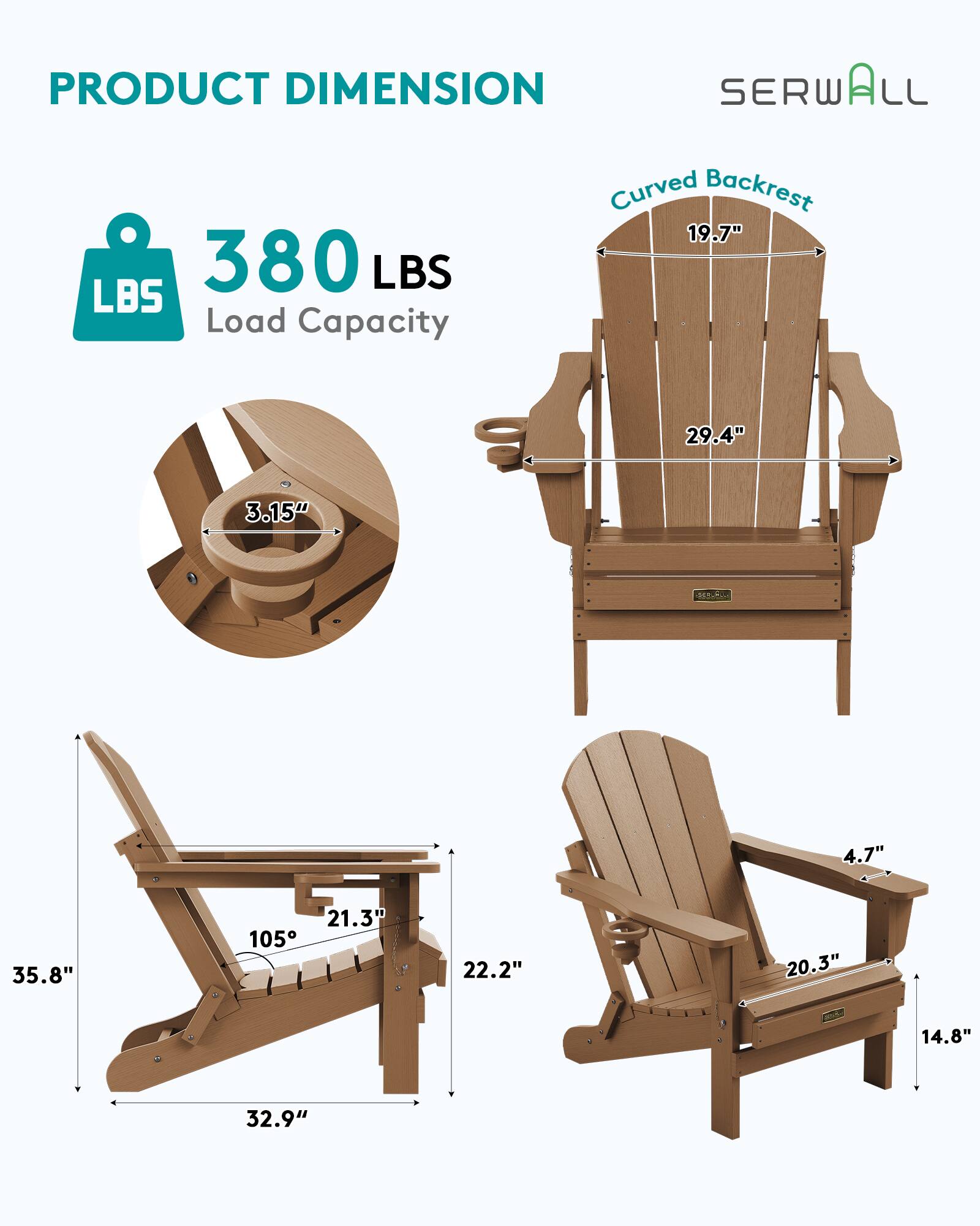 PRODUCT DIMENSION  
SERWALL  
Curved Backrest  
19.7"  
380 LBS Load Capacity  
29.4"  
3.15"  
4.7"  
35.8"  
21.3"  
105°  
22.2"  
20.3"  
14.8"  
32.9"