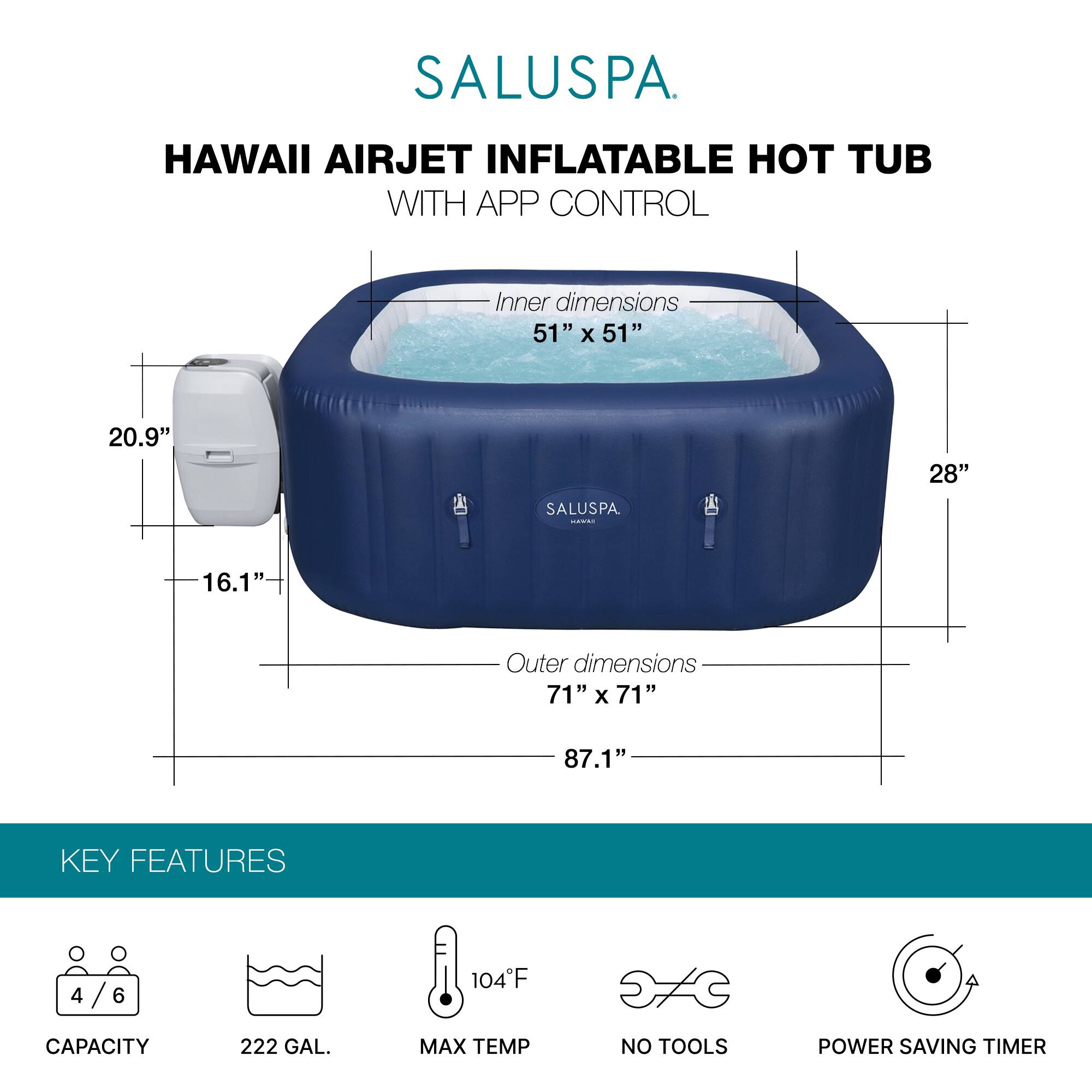 SALUSPA  
HAWAII AIRJET INFLATABLE HOT TUB WITH APP CONTROL  

Inner dimensions: 51" x 51" x 20.9"  
Outer dimensions: 71" x 71" x 87.1"  

KEY FEATURES  
- CAPACITY: 4/6  
- 222 GAL.  
- MAX TEMP: 104°F  
- NO TOOLS  
- POWER SAVING TIMER