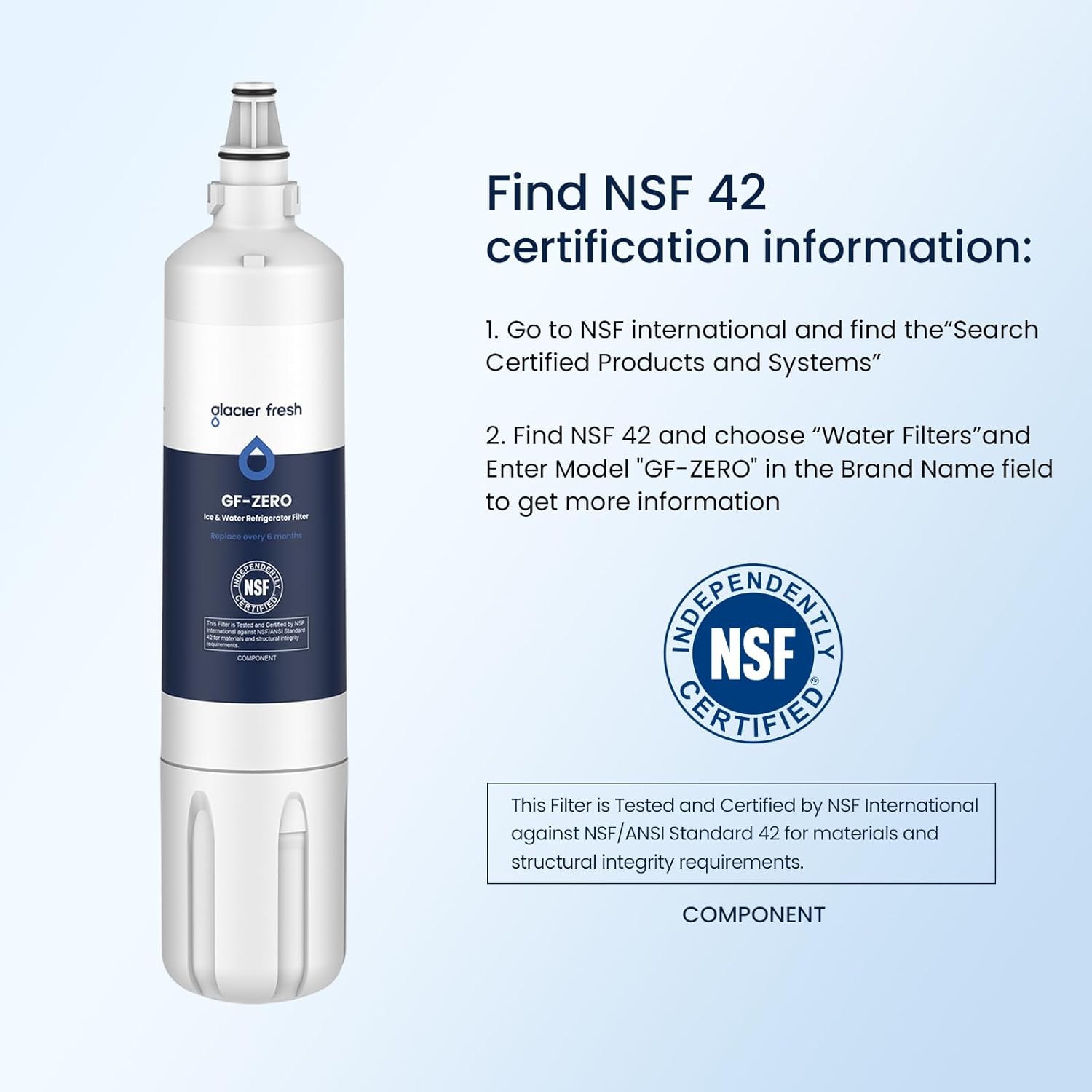 Find NSF 42 certification information:

1. Go to NSF international and find the "Search Certified Products and Systems"
2. Find NSF 42 and choose "Water Filters" and Enter Model "GF-ZERO" in the Brand Name field to get more information

This Filter is Tested and Certified by NSF International against NSF/ANSI Standard 42 for materials and structural integrity requirements.

COMPONENT