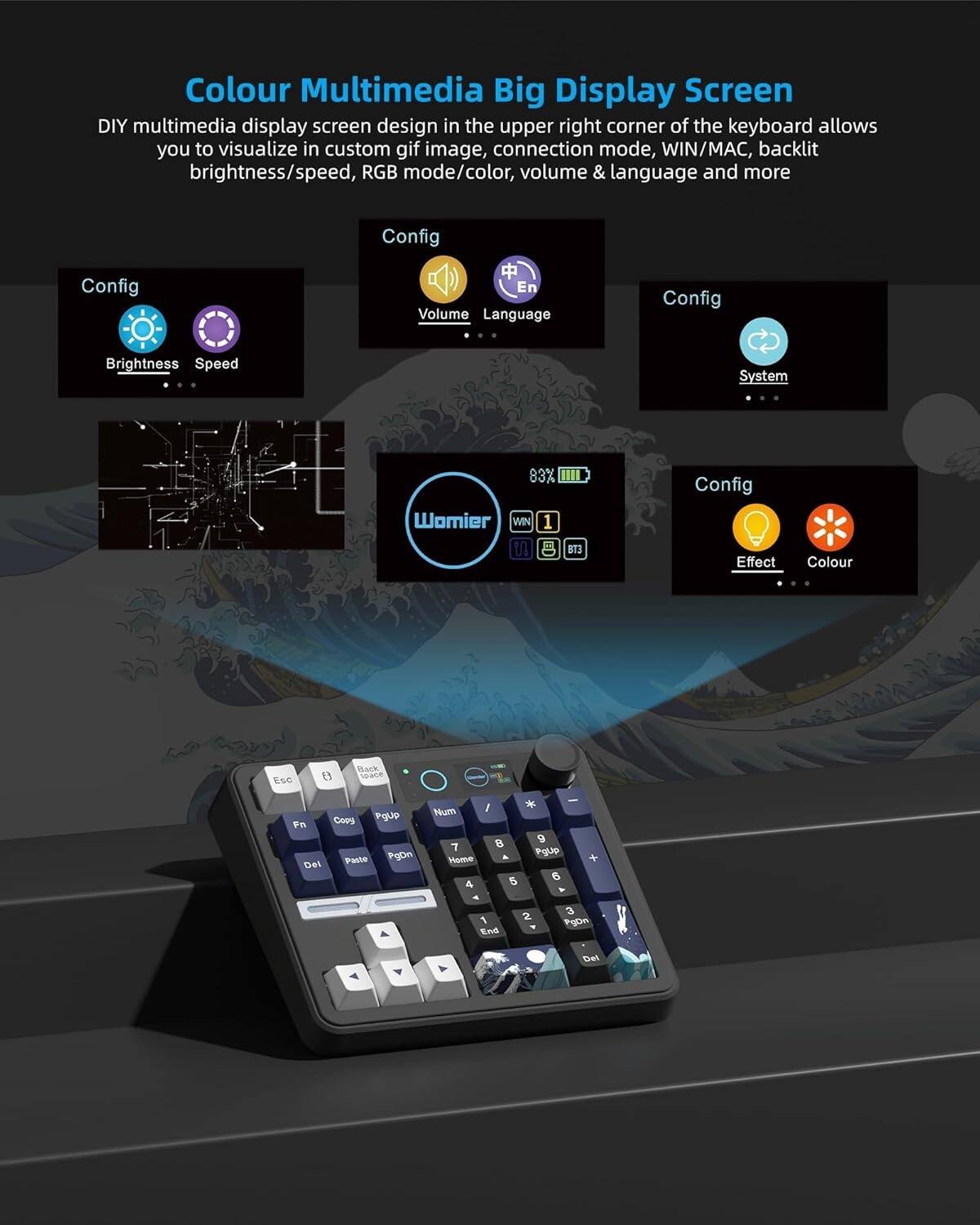Colour Multimedia Big Display Screen

DIY multimedia display screen design in the upper right corner of the keyboard allows you to visualize in custom gif image, connection mode, WIN/MAC, backlit brightness/speed, RGB mode/color, volume & language and more

Config
- Brightness
- Speed
- Volume
- Language
- System
- Effect
- Colour

83% Womier
WIN 1 U B B13

Config
- Brightness
- Speed
- Volume
- Language
- System
- Effect
- Colour

Esc F1 F2 F3 F4 F5 F6 F7 F8 F9 F10 F11 F12
Back Space
PgUp
PgDn
Home
End
PgUp
PgDn
PgUp
PgDn
PgUp
PgDn
PgUp
PgDn
PgUp
PgDn
PgUp
PgDn
PgUp
PgDn
PgUp
PgDn
PgUp
PgDn
PgUp
PgDn
PgUp
PgDn
PgUp
PgDn
PgUp
PgDn
PgUp
PgDn