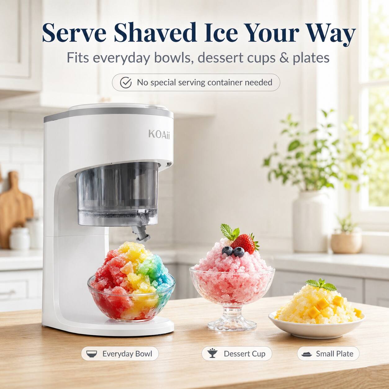 Serve Shaved Ice Your Way  
Fits everyday bowls, dessert cups & plates  
No special serving container needed  

Everyday Bowl  
Dessert Cup  
Small Plate