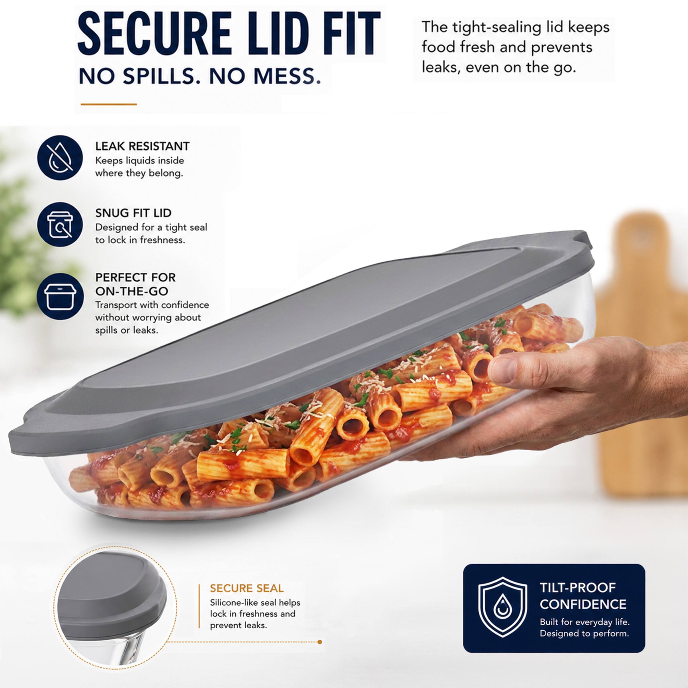SECURE LID FIT  
NO SPILLS. NO MESS.  
The tight-sealing lid keeps food fresh and prevents leaks, even on the go.  

LEAK RESISTANT  
Keeps liquids inside where they belong.  

SNUG FIT LID  
Designed for a tight seal to lock in freshness.  

PERFECT FOR ON-THE-GO  
Transport with confidence without worrying about spills or leaks.  

SECURE SEAL  
Silicone-like seal helps lock in freshness and prevent leaks.  

TILT-PROOF CONFIDENCE  
Built for everyday life. Designed to perform.