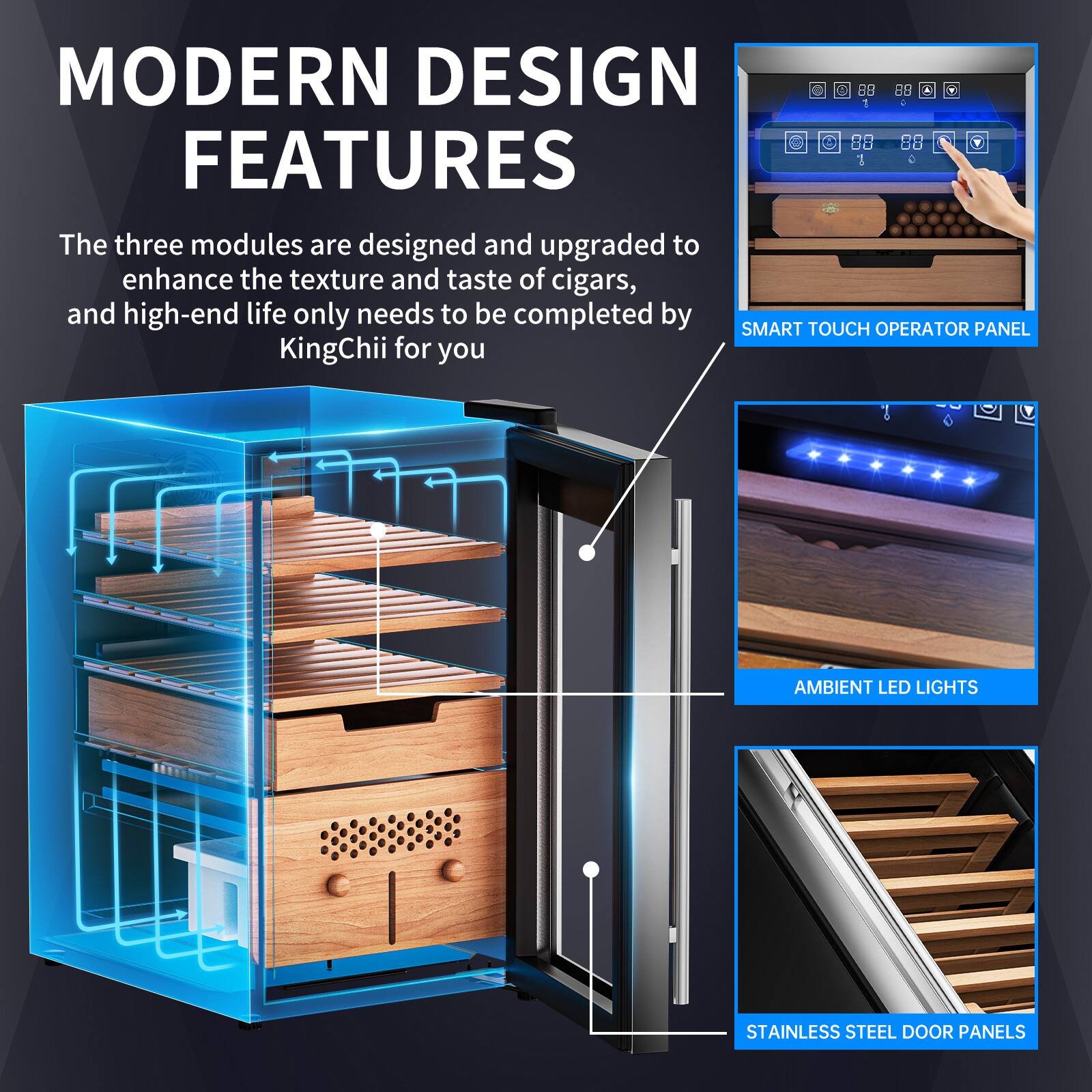 MODERN DESIGN FEATURES

The three modules are designed and upgraded to enhance the texture and taste of cigars, and high-end life only needs to be completed by SMART TOUCH OPERATOR PANEL KingChii for you

- SMART TOUCH OPERATOR PANEL
- AMBIENT LED LIGHTS
- STAINLESS STEEL DOOR PANELS