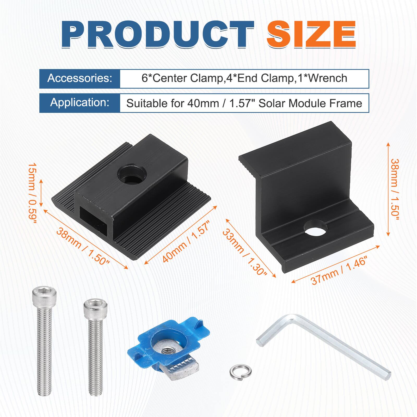 PRODUCT SIZE

Accessories: 6*Center Clamp, 4*End Clamp, 1*Wrench

Application: Suitable for 40mm / 1.57" Solar Module Frame

- 15mm / 0.59"
- 38mm / 1.50"
- 40mm / 1.57"
- 33mm / 1.30"
- 37mm / 1.46"
- 38mm / 1.50"
