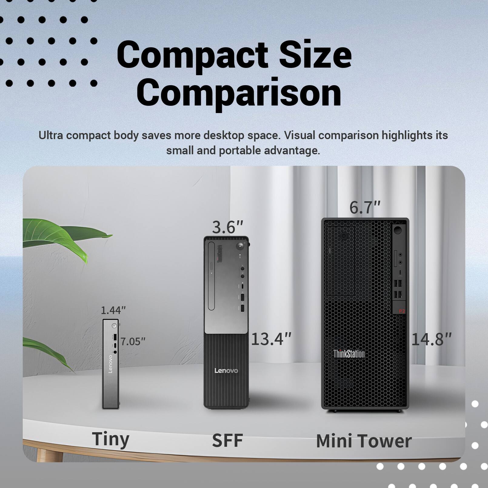 Compact Size Comparison  
Ultra compact body saves more desktop space. Visual comparison highlights its small and portable advantage.

- Tiny: 1.44" x 3.6" x 7.05"
- SFF: 6.7" x 13.4"
- Mini Tower: 14.8"

Lenovo  
ThinkStation
