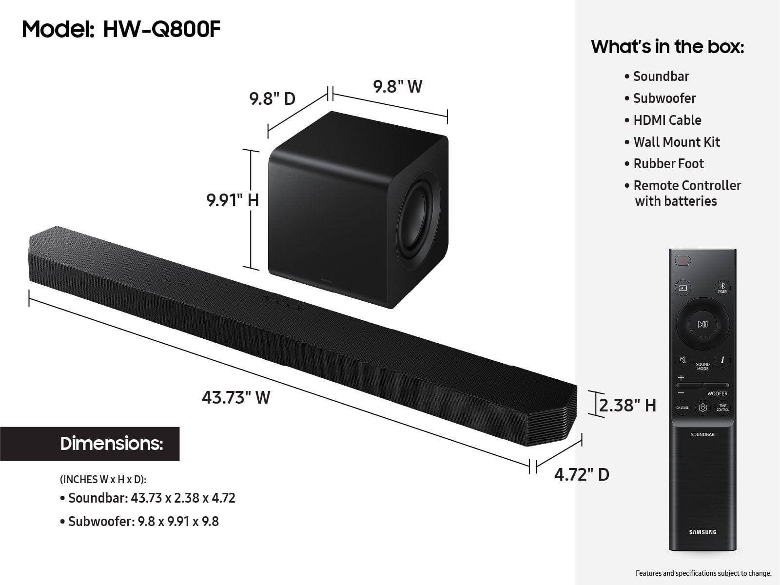 Model: HW-Q800F
What's in the box:
- 9.8" D 9.8" W Soundbar
- Subwoofer
- HDMI Cable
- Wall Mount Kit
- Rubber Foot
- Remote Controller with batteries
- Dimensions: Soundbar (Inches W x H x D): 43.73 x 2.38 x 4.72
- Subwoofer: 9.8 x 9.91 x 9.8
- Samsung
Features and specifications subject to change.