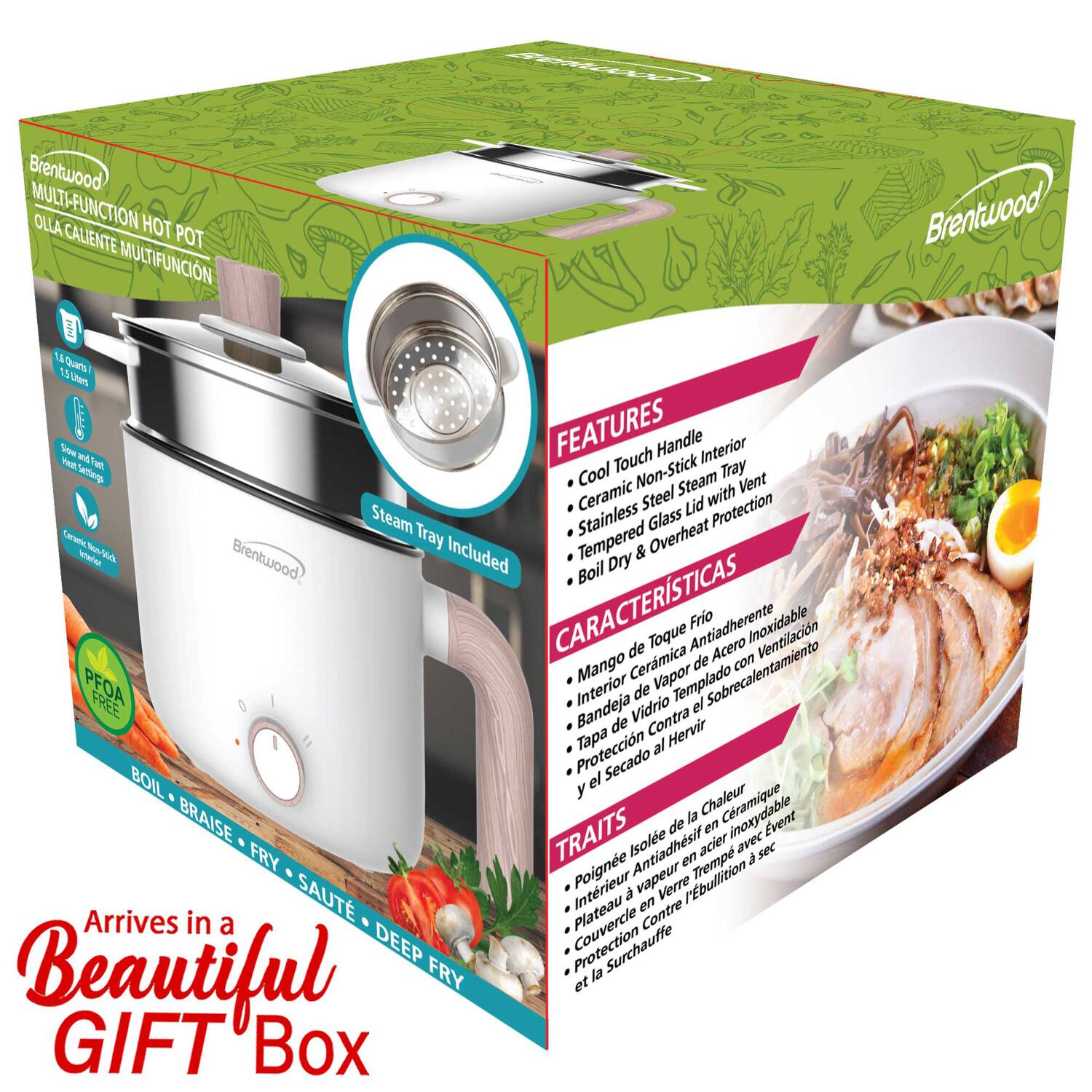 Brentwood MULTI-FUNCTION HOT POT OLLA CALIENTE MULTIFUNCION

FEATURES
- Cool Touch Handle
- Interior Mea Trel Tray
- Settine Cool Non-Stick
- Steam Vent
- Ceramic Steel Lid with Protection
- Steam Tray
- Stainless Glass
- Overheat Sr
- Tempered
- Brentwood Included & Boil Dry

CARACTERÍSTICAS
- Mango de Toque Frio
- Interior Antiadherente
- Bandeja de Vapor de Sobrecalentamiento
- Tapa de Acero Inoxidable
- Protección Contra el Hervir
- y el Secado

TRAITS
- Poigne Antiadhésive
- Intérieur en Verre
- Plateau de Vapeur en Tempered
- Couverture Contra l'Ébullition
- Protection et la Surchauffe

Arrives in a Beautiful GIFT Box