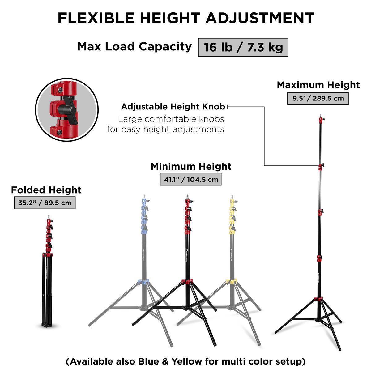 FLEXIBLE HEIGHT ADJUSTMENT  
Max Load Capacity: 16 lb / 7.3 kg  
Adjustable Height Knob: Large comfortable knobs for easy height adjustments  
Maximum Height: 9.5' / 289.5 cm  
Folded Height: 35.2" / 89.5 cm  
Minimum Height: 41.1" / 104.5 cm  
(Available also Blue & Yellow for multi color setup)