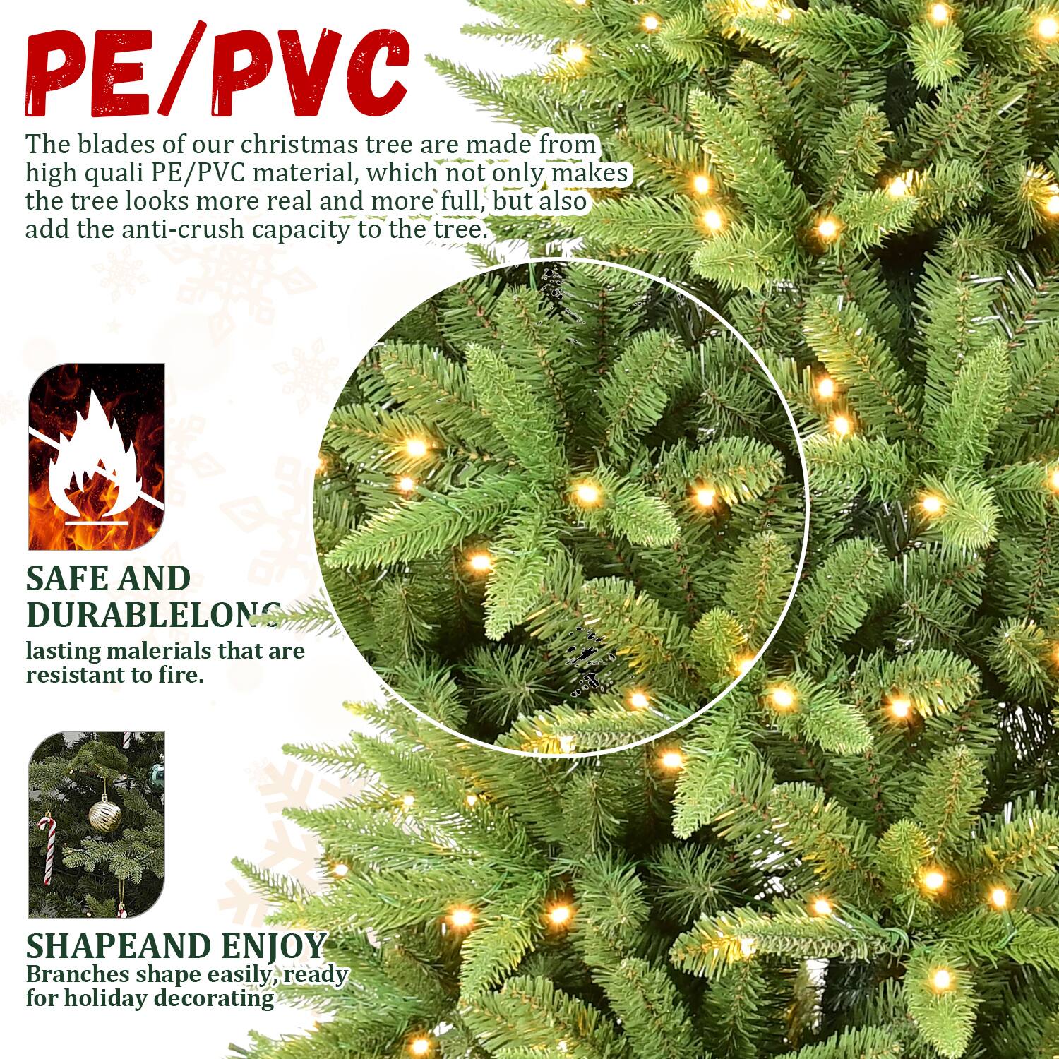 PE/PVC  
The blades of our Christmas tree are made from high-quality PE/PVC material, which not only makes the tree look more real and more full, but also add the anti-crush capacity to the tree.

SAFE AND DURABLE  
Long-lasting materials that are resistant to fire.

SHAPE AND ENJOY  
Branches shape easily, ready for holiday decorating.